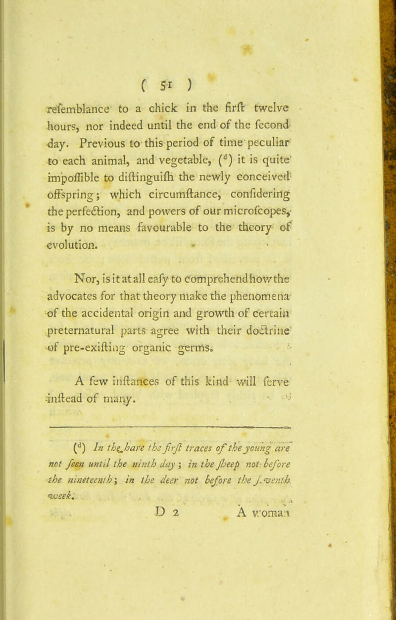 refemblance to a chick in the firfl: twelve hours, nor indeed until the end of the fecond <ky. Previous to this period of time peculiar to each animal, and vegetable, (d) it is quite' im'poflible to diftinguifh the newly conceived offspring; which circumftance, confidering the perfection, and powers of our microfcopes,- is by no means favourable to the theory of evolution. Nor, is it atall eafy to comprehend how the advocates for that theory make the phenomena of the accidental origin and growth of certain preternatural parts agree with their doctrine or pre-exifting organic germs, A few initances of this kind will ferve -inllead of many. . (d) In the^hare the f if traces of the young are not feen until the ninth Jay ; in the JJjeep not- before the nineteenth; in the Jeer not before theJ.Denth. ujcek. ■ D 2 A woman