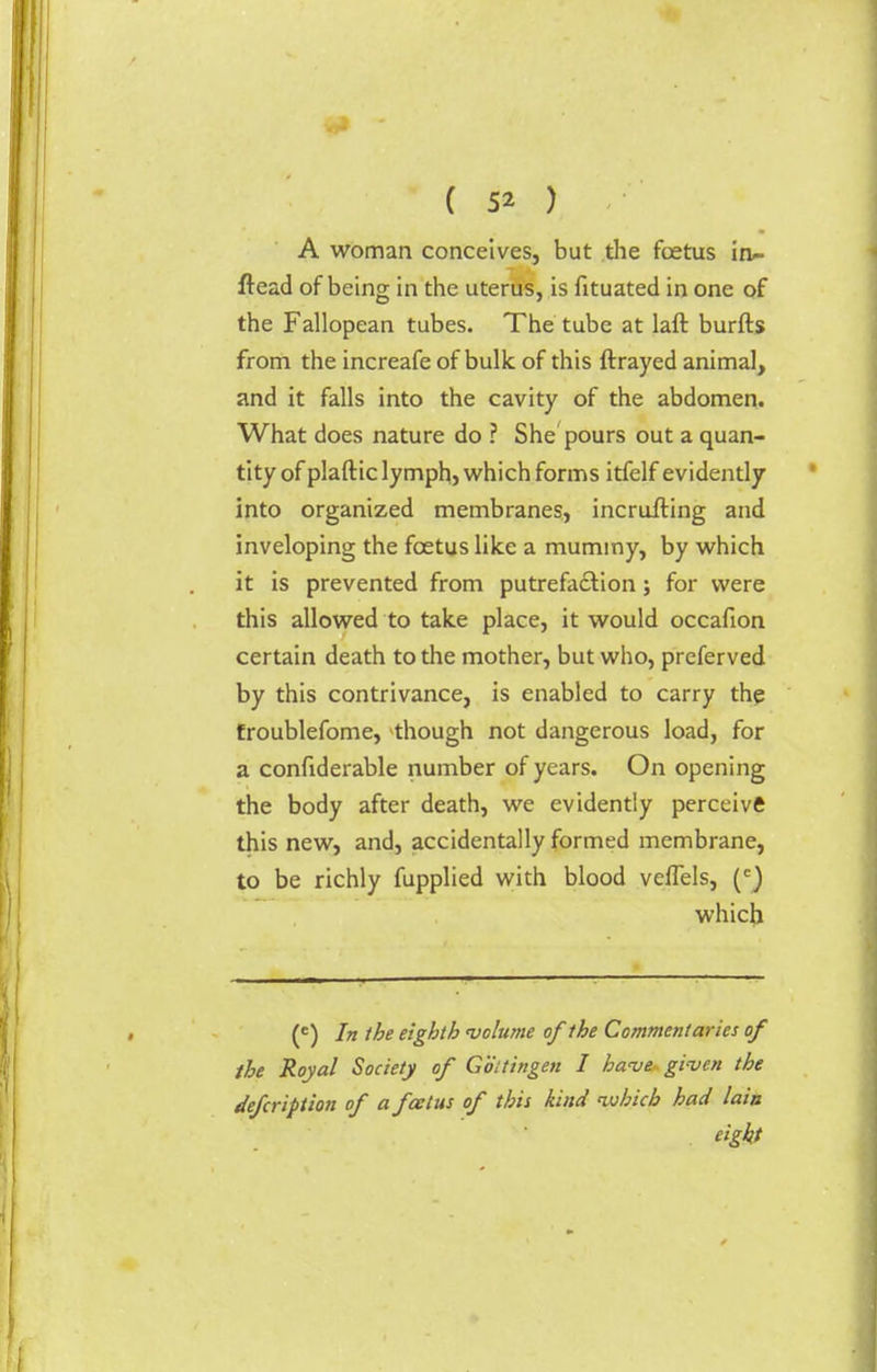 A woman conceives, but the foetus in- ftead of being in the uterus, is fituated in one of the Fallopean tubes. The tube at laft burfts from the increafe of bulk of this ftrayed animal, and it falls into the cavity of the abdomen. What does nature do ? She pours out a quan- tity of plaftic lymph, which forms itfelf evidently into organized membranes, incrufting and inveloping the foetus like a muminy, by which it is prevented from putrefaction; for were this allowed to take place, it would occafion certain death to the mother, but who, preferved by this contrivance, is enabled to carry the froublefome, though not dangerous load, for a confiderable number of years. On opening the body after death, we evidently perceive this new, and, accidentally formed membrane, to be richly fupplied with blood velTels, (e) which (£) In the eighth 'volume of the Commentaries of the Royal Society of Goitingen I have- given the defcription of a foetus of this kind which had lain eight