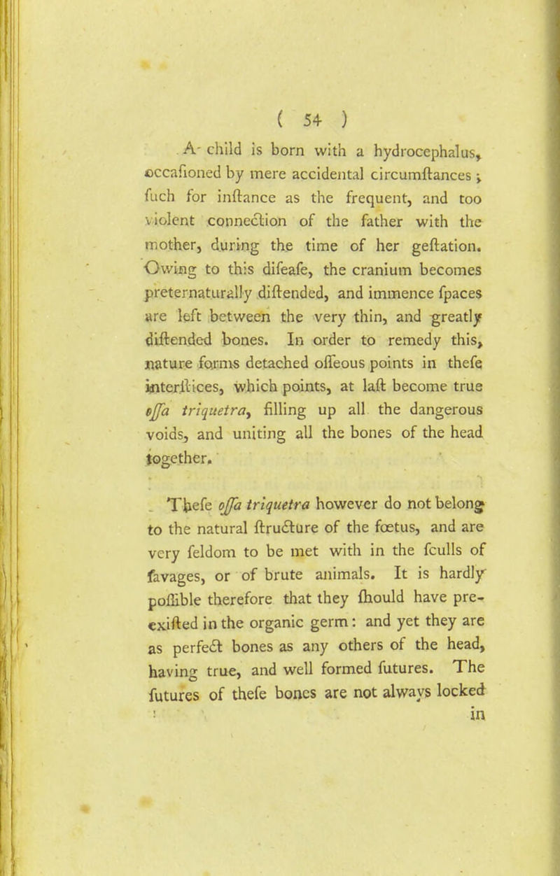 A-child is born with a hydrocephalus, ©ccafioned by mere accidental circumftances fiich for inftance as the frequent, and too violent connection of the father with the mother, during the time of her geftation. Owing to this difeafe, the cranium becomes preternaturally diftended, and immence fpaces are left between the very thin, and greatly diftended bones. In order to remedy this, nature forms detached offeous points in thefe interllices, which points, at laft become true tjfa triquetra^ filling up all the dangerous voids3 and uniting all the bones of the head together. Thefe ojfa triquetra however do not belonsj to the natural ftructure of the foetus, and are very feldom to be met with in the fculls of favages, or of brute animals. It is hardly poflible therefore that they fliould have pre- exifted in the organic germ: and yet they are as perfect bones as any others of the head, having true, and well formed futures. The futures of thefe bones are not always locked i in