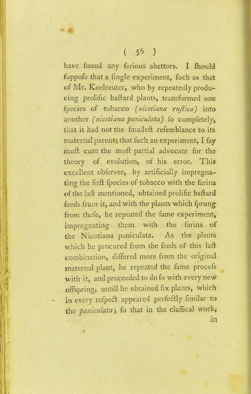 have found any ferious abettors. I fhouW fuppofe that a Tingle experiment, fuch as that of Mr. Koelreuter, who by repeatedly produ- cing prolific baftard plants, transformed one fpecies of tobacco (nicotiana rujlka) into another (nicotiana paniculata) fo completely, that it had not the fmalleft refemblance to its maternal parent; that fuch an experiment, I fay muft cure the moft partial advocate for the theory of evolution, of his error. This excellent obferver, by artificially impregna- ting the firft fpecies of tobacco with the farina of the laft mentioned, obtained prolific baftard feeds from it, and with the plants which fprung from thcfe, he repeated the fame experiment, impregnating them with the farina of the Nicotiana paniculata. As the plants which he procured from the feeds of this laft combination, differed more from the original maternal plant, he repeated the fame procefs with it, and proceeded to do fo with every new offspring, untill he obtained fix plants, which in every refpedl appeared perfectly fimilar to the paniculata ; fo that in the claflical work; in