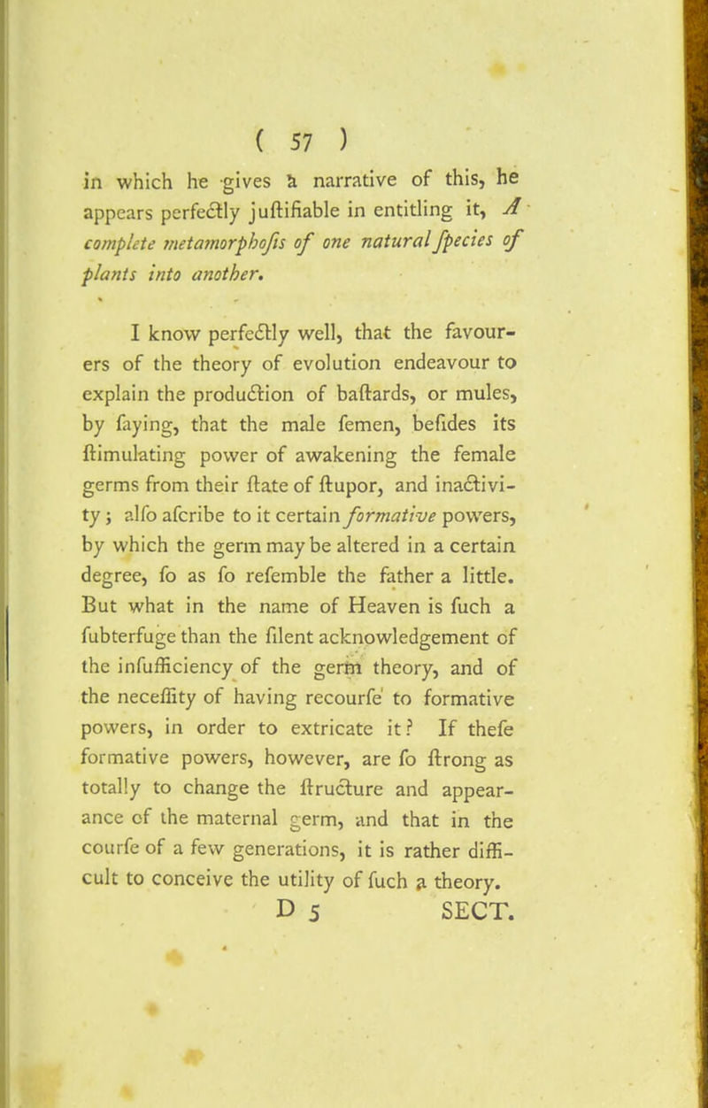 in which he gives a narrative of this, he appears perfectly juftifiable in entitling it, A complete metamorphofis of one natural /pedes of plants into another. I know perfectly well, that the favour- ers of the theory of evolution endeavour to explain the production of baftards, or mules, by faying, that the male femen, befides its {Simulating power of awakening the female germs from their ftate of ftupor, and inactivi- ty ; alfo afcribe to it certain formative powers, by which the germ may be altered in a certain degree, fo as fo refemble the father a little. But what in the name of Heaven is fuch a fubterfuge than the fdent acknowledgement of the infufficiency of the germ theory, and of the neceffity of having recourfe' to formative powers, in order to extricate it? If thefe formative powers, however, are fo ftrong as totally to change the ftructure and appear- ance of the maternal germ, and that in the courfe of a few generations, it is rather diffi- cult to conceive the utility of fuch a theory. D 5 SECT.