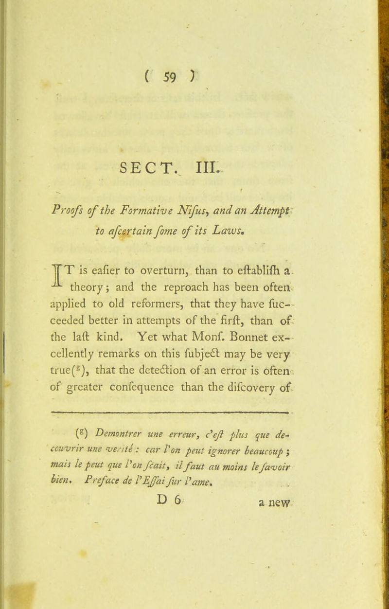 SECT. III. Proofs of the Formative Nifus^ and an Attempt to afcertain fame of its Laws. TTT is eafier to overturn, than to eftablifh a theory; and the reproach has been often applied to old reformers, that they have fuc- ceeded better in attempts of the firft, than of the laft kind. Yet what Monf. Bonnet ex- cellently remarks on this fubjedb may be very true(g), that the detection of an error is often of greater confequence than the difcovery of (E) Demontrer une erreur, c'eft plus que de- couvrir une <vente : car Von pent ignorer beaucoup ; mais le peut que Vonfcait, il faut au moins le/avoir lien. Preface de VEJJaifur fame. D 6 a new