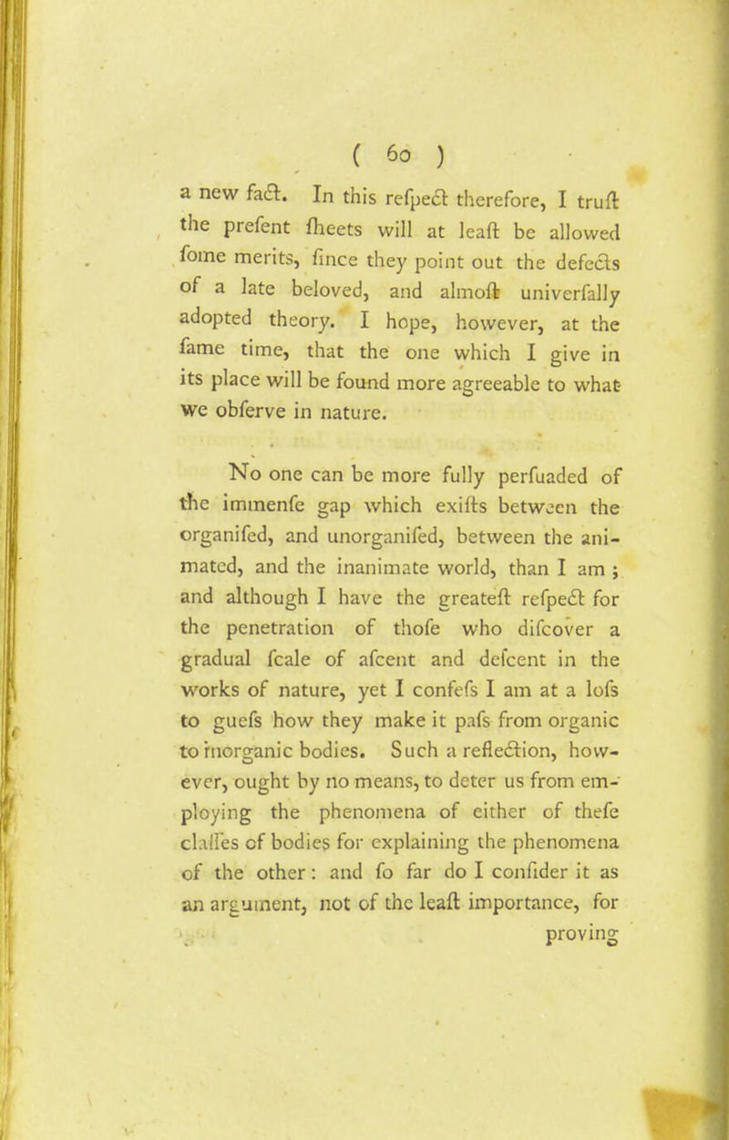 a new fa£t. In this refpeft therefore, I truft the prefent meets will at leaft be allowed fome merits, fmce they point out the defefts of a late beloved, and almoft univerfally adopted theory. I hope, however, at the fame time, that the one which I give in its place will be found more agreeable to what we obferve in nature. No one can be more fully perfuaded of the immenfe gap which exifts between the organifed, and unorganifed, between the ani- mated, and the inanimate world, than I am ; and although I have the greateft refpect for the penetration of thofe who difcover a gradual fcale of afcent and defcent in the works of nature, yet I confefs I am at a lofs to guefs how they make it pafs from organic to rnorganic bodies. Such a reflection, how- ever, ought by no means, to deter us from em- ploying the phenomena of either of thefe chiles of bodies for explaining the phenomena of the other: and fo far do I confider it as an argument, not of the leaft importance, for proving