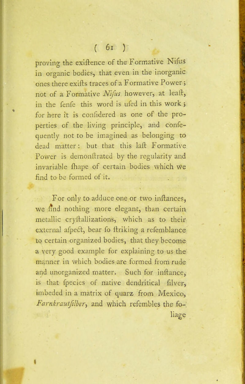 proving the exiftence of the Formative Nifus in organic bodies, that even in the inorganic ones there exifts traces of a Formative Power; not of a Formative Nifus however, at leaft, in the fenfe this word is ufed in this work j for here it is confidered as one of the pro- perties of the living principle, and confe- quently not to be imagined as belonging to dead matter: but that this laft Formative Power is demonstrated by the regularity and invariable fliape of certain bodies which We find to be formed of it. For only to adduce one or two instances, we find nothing more elegant, than certain metallic crystallizations, which as to their external afpect, bear fo linking a refemblance to certain organized bodies, that they become a yery good example for explaining to us the manner in which bodies are formed from rude and unorganized matter. Such for instance, is that fpecies of native dendritical filver, imbeded in a matrix of quarz from Mexico, Farnkrautfilber^ and which refembles the fo- liage