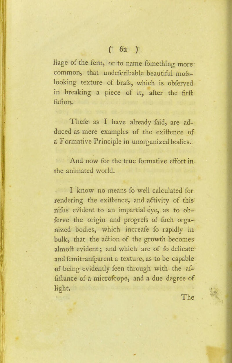 liagc of the fern, or to name fomething more common, that undefcribable beautiful mofs- looking texture of brafs, which is obferved in breaking a piece of it, after the firft fufion. Thefe as I have already faid, are ad- duced as mere examples of the exiftence of a Formative Principle in unorganized bodies. And now for the true formative effort in the animated world. I know no means fo well calculated for rendering the exiftence, and activity of this nifus evident to an impartial eye, as to ob- ferve the origin and progrefs of fuch orga- nized bodies, which increafe fo rapidly in bulk, that the a&ion of the growth becomes almoft evident; and which are of fo delicate and femitranfparent a texture, as to be capable of being evidently feen through with the af- fiftance of a microfcope, and a due degree of light. The