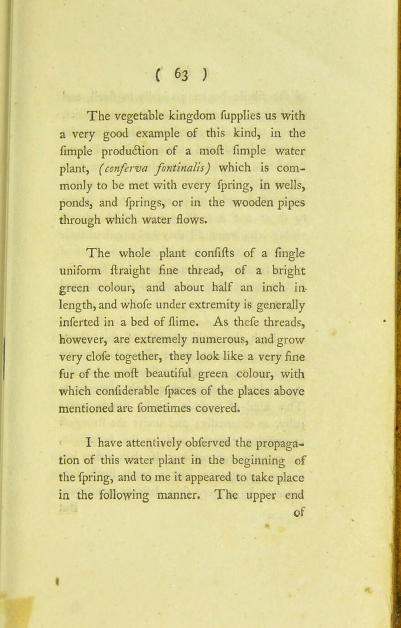 The vegetable kingdom fupplies us with a very good example of this kind, in the fimple production of a moft fimple water plant, (conferva fontinalis) which is com- monly to be met with every fpring, in wells, ponds, and fprings, or in the wooden pipes through which water flows. The whole plant confifts of a fingle uniform ftraight fine thread, of a bright green colour, and about half an inch in length, and whofe under extremity is generally inferted in a bed of flime. As thefe threads, however, are extremely numerous, and grow very clofe together, they look like a very fine fur of the moft beautiful green colour, with which conliderable fpaces of the places above mentioned are fometimes covered. I have attentively obferved the propaga- tion of this water plant in the beginning of the fpring, and to me it appeared to take place in the following manner. The upper end of »