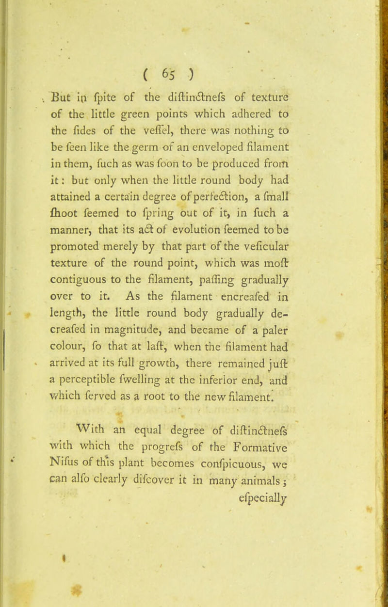 But in fpitc of the diftinctnefs of texture of the little green points which adhered to the fides of the veffel, there was nothing to be feen like the germ of an enveloped filament in them, fuch as was foon to be produced from it: but only when the little round body had attained a certain degree of perfection, a fmall fhoot feemed to fpring out of it, in fuch a manner, that its a£t of evolution feemed to be promoted merely by that part of the veficular texture of the round point, which was moft contiguous to the filament, palling gradually over to it. As the filament encreafed in length, the little round body gradually de- creafed in magnitude, and became of a paler colour, fo that at lafr, when the filament had arrived at its full growth, there remained juft a perceptible fwelling at the inferior end, and which ferved as a root to the new filament. With an equal degree of diftinctnefs with which the progrefs of the Formative Nifus of this plant becomes confpicuous, we can alfo clearly difcover it in many animals ; efpecially #