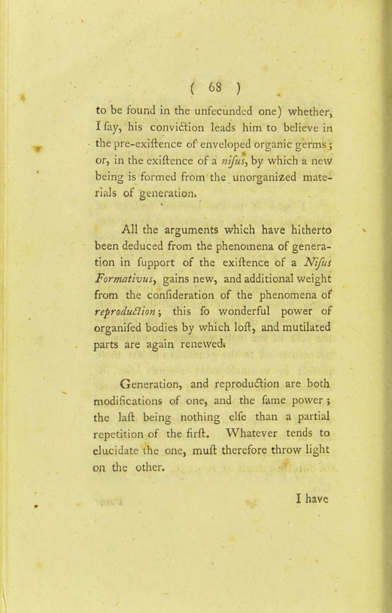 to be found in the unfecunded one) whether, I fay, his conviction leads him to believe in the pre-exiftence of enveloped organic germs; or, in the exiftence of a nifus, by which a new being is formed from the unorganized mate- rials of generation. All the arguments which have hitherto been deduced from the phenomena of genera- tion in fupport of the exiftence of a Nifus Formativusy gains new, and additional weight from the confederation of the phenomena of reproduction; this fo wonderful power of organifed bodies by which loft, and mutilated parts are again renewedt Generation, and reproduction are both modifications of one, and the fame power; the laft being nothing elfe than a partial repetition of the firft. Whatever tends to elucidate the one, muft therefore throw light on the other. I have