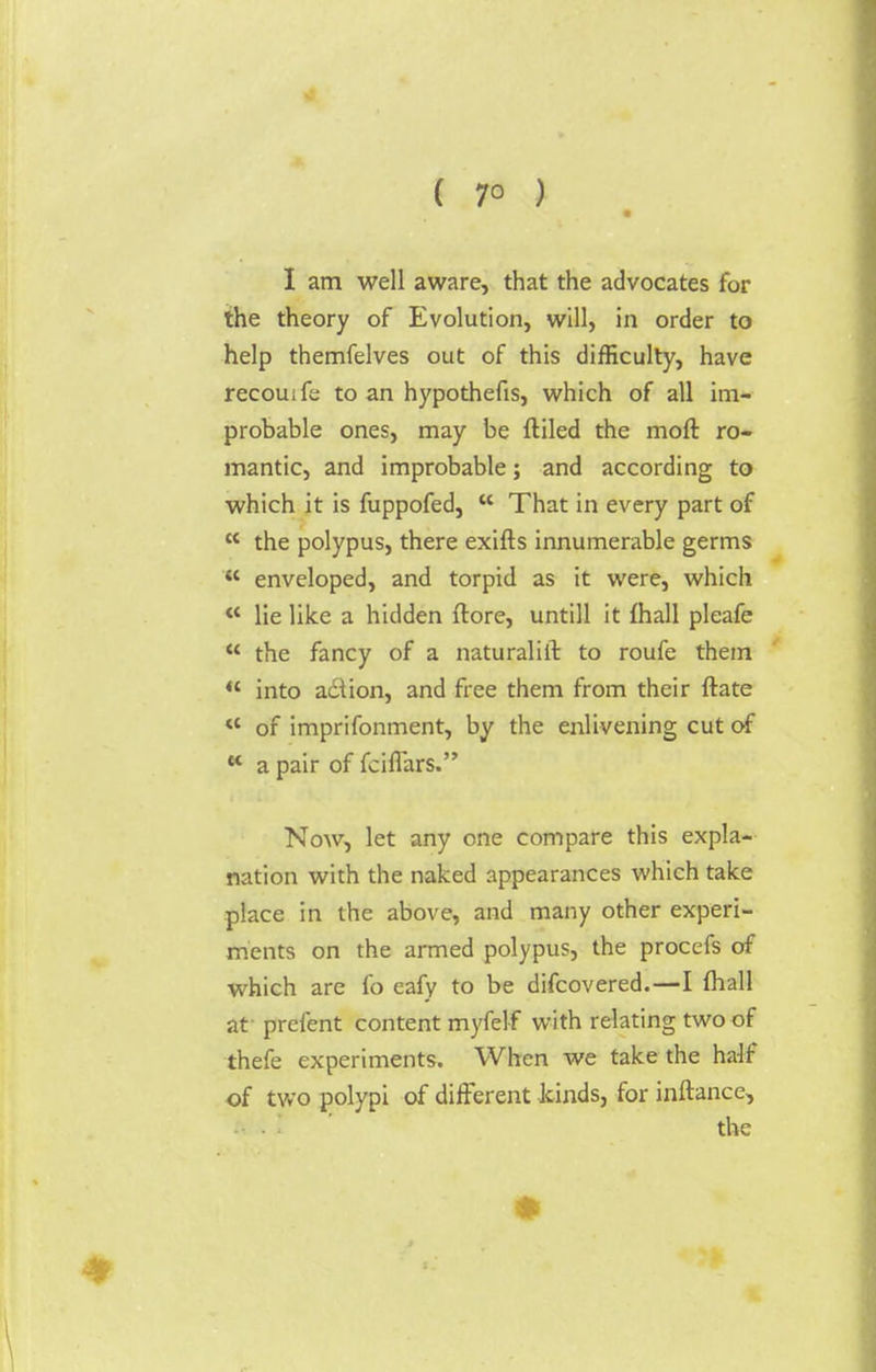 ( 7° ) I am well aware, that the advocates for the theory of Evolution, will, in order to help themfelves out of this difficulty, have recouife to an hypothefis, which of all im- probable ones, may be ftiled the moll ro- mantic, and improbable; and according to which it is fuppofed,  That in every part of K the polypus, there exifts innumerable germs '«* enveloped, and torpid as it were, which «* lie like a hidden ftore, untill it mall pleafe  the fancy of a naturalift to roufe them  into a&ion, and free them from their ftate  of imprifonment, by the enlivening cut of K a pair of fciflars. Now, let any one compare this expla- nation with the naked appearances which take place in the above, and many other experi- ments on the armed polypus, the procefs of which are fo eafy to be difcovered.—I fhall at prefent content myfelf with relating two of thefe experiments. When we take the half of two polypi of different kinds, for inftancc, the