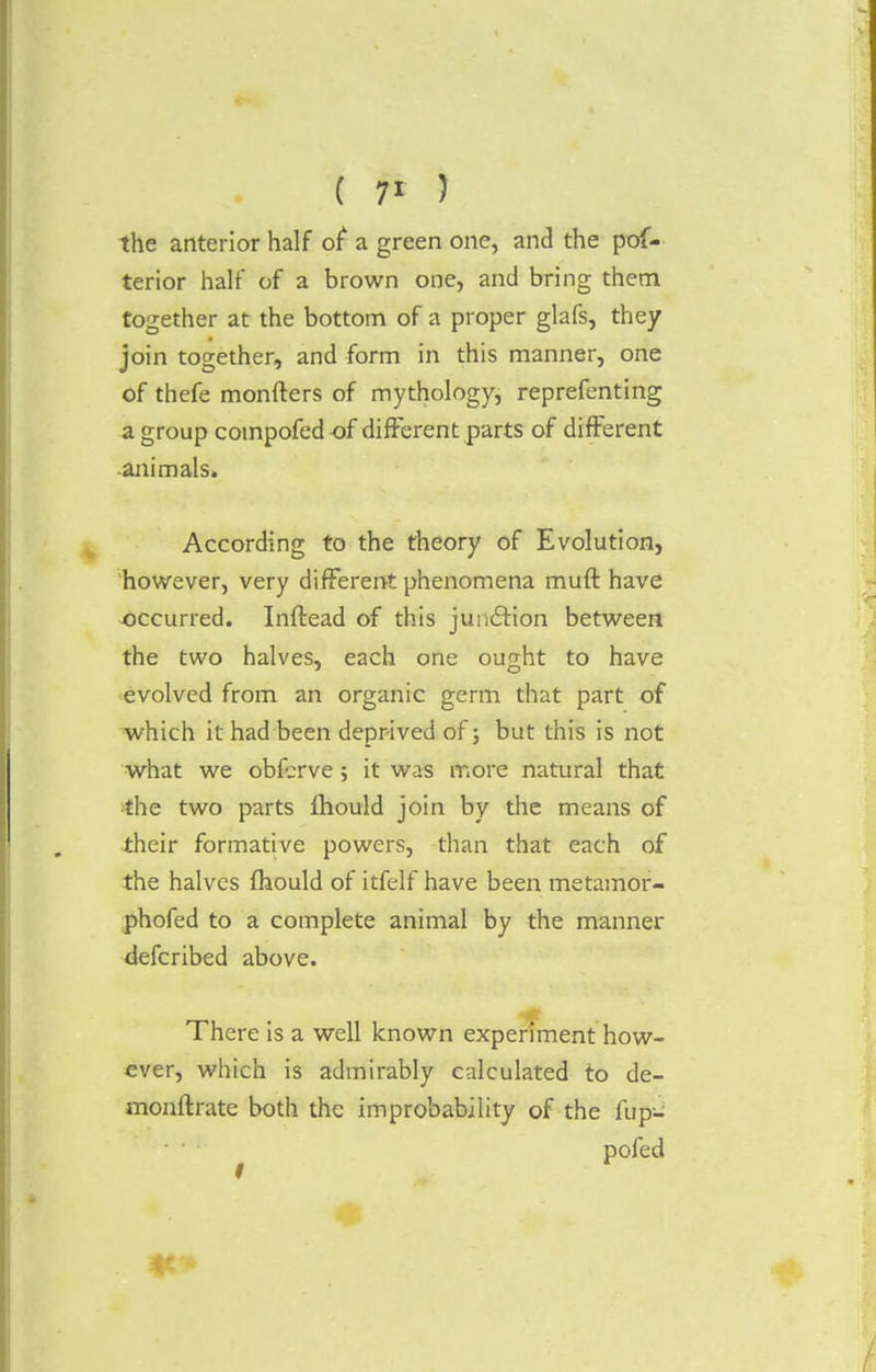 ( 7* ) the anterior half of a green one, and the pof- terior half of a brown one, and bring them together at the bottom of a proper glafs, they join together, and form in this manner, one of thefe monfters of mythology, reprefenting a group compofedof different parts of different animals. According to the theory of Evolution, however, very different phenomena muft have occurred. Inftead of this junction between the two halves, each one ought to have evolved from an organic germ that part of which it had been deprived of; but this is not what we obferve; it was more natural that the two parts fhould join by the means of their formative powers, than that each of the halves mould of itfelf have been metamor- phofed to a complete animal by the manner defcribed above. There is a well known experiment how- ever, which is admirably calculated to de- monftrate both the improbability of the fup- pofed