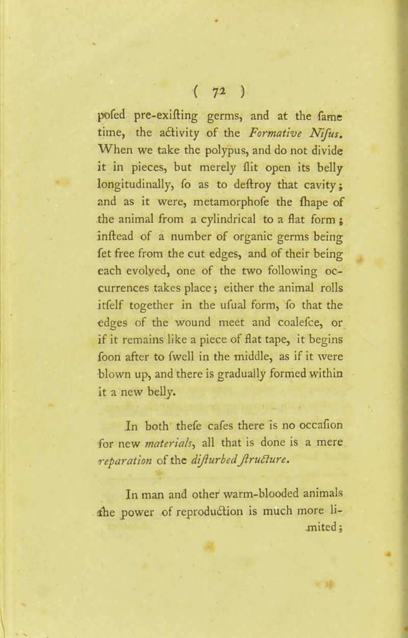 pofed pre-exifting germs, and at the fame time, the activity of the Formative Nifus. When we take the polypus, and do not divide it in pieces, but merely flit open its belly longitudinally, fo as to deftroy that cavity; and as it were, metamorphofe the fhape of the animal from a cylindrical to a flat form ; inftead of a number of organic germs being fet free from the cut edges, and of their being each evolyed, one of the two following oc- currences takes place; either the animal rolls itfelf together in the ufual form, fo that the edges of the wound meet and coalefce, or if it remains like a piece of flat tape, it begins foon after to fwell in the middle, as if it were blown up, and there is gradually formed within it a new belly. In both thefe cafes there is no occafion for new materials^ all that is done is a mere reparation of the dijiurbed JlruRure. In man and other warm-blooded animals ihe power of reproduction is much more li- jnited;