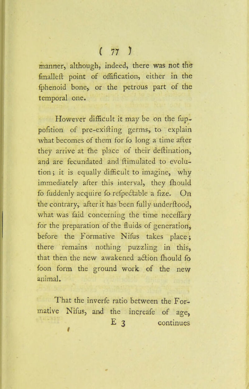 manner, although, indeed, there was not the fmalleft point of offification, either in the fphenoid bone> or the petrous part of the temporal one. However difficult it may be on the fup- pofition of pre-exifling germs,, to explain what becomes of them for fo long a time after they arrive at the place of their deftination, and are fecundated and ftimulated to evolu- tion; it is equally difficult to imagine, why immediately after this interval, they fhould fo fuddenly acquire fo refpectable a fize. On the contrary,, after it has been fully underftood, what was faid concerning the time neceflary for the preparation of the fluids of generation^ before the Formative Nifus takes place; there remains nothing puzzling in this, that then the new awakened action fhould fo foon form the ground work of the new animal. That the inverfe ratio between the For- mative Nifus, and the increafe of age, E 3 continues