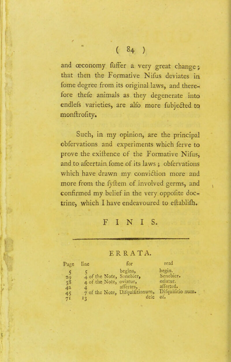 and oeconomy fuffer a very great change; that then the Formative Nifus deviates in fome degree from its original laws, and there- fore thefe animals as they degenerate into endlefs varieties, are alfo more fubjected to monftrofity. Such, in my opinion, are the principal obfervations and experiments which ferve to prove the exiitence of the Formative Nifus, and to afcertain fome of its laws ; obfervations which have drawn my convi&ion more and more from the fyftem of involved germs, and confirmed my belief in the very oppofite doc- trine, which I have endeavoured to eftablifh. FINIS. ERRATA. Page line for read 5 5 begins, begin._ 29 4 of the Note, Sonebier, Scnebier. 38 4 of the Note, oviatur, oriatur. 42 4 affeites, afl'erted. 45 7 of the Note, Difquifitionum, Difquilkio num. 71 13 dele of.