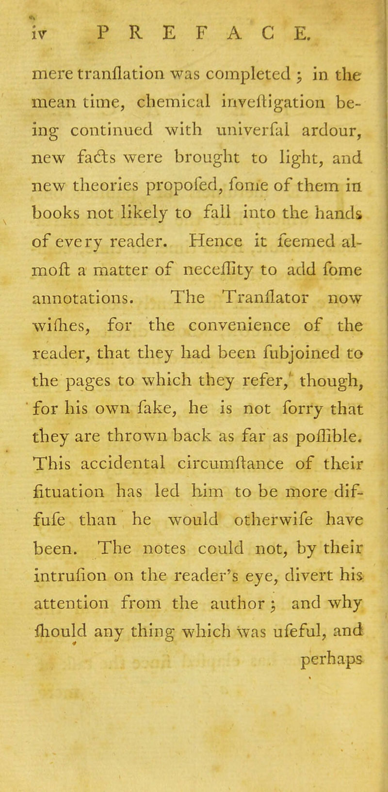 mere tranflation was completed ^ in the mean time, chemical inveftigation be- ing continued with univerfal ardour, new fa£ls were brought to light, and new theories propofed, fome of them in books not likely to fall into the hands of every reader. Hence it feemed al- mofh a matter of neceflity to add fome annotations. The Tranllator now willies, for the convenience of the reader, that they had been fubjoined to the pages to which they refer,' though, ■ for his own fake, he is not forry that they are thrown back as far as poffible. This accidental circumftance of their fituation has led him to be more dif- fufe than he would otherwife have been. The notes could not, by their intrulion on the reader’s eye, divert his attention from the author ^ and why fliould any thing which was ufeful, and perhaps