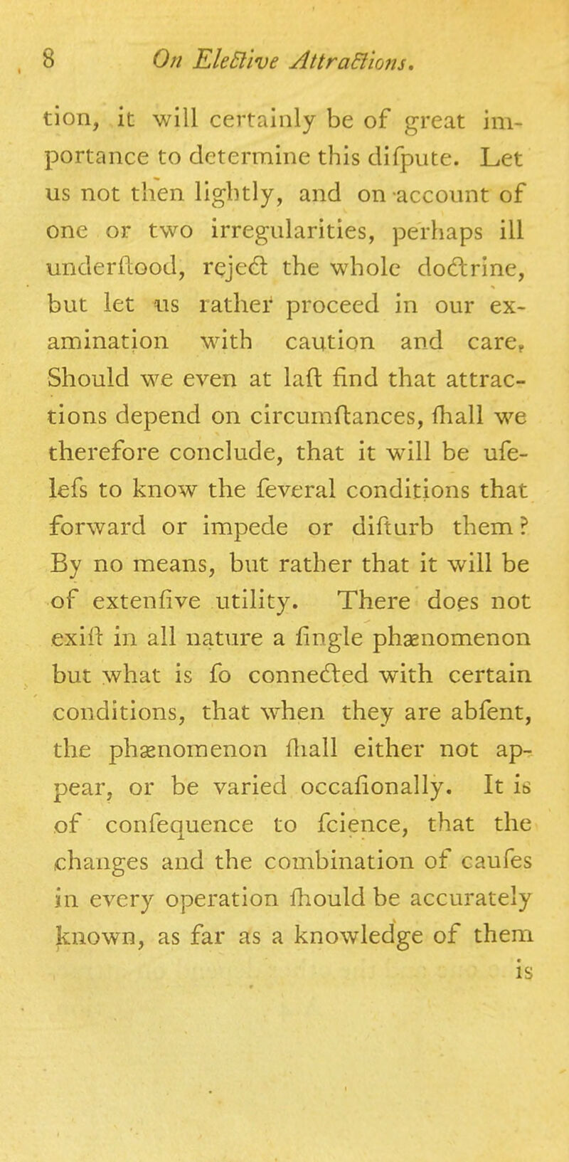 tion, it will certainly be of great im- portance to determine this difpute. Let us not then lightly, and on account of one or two Irregularities, perhaps ill underhood, reje6t the whole dochrine, but let iis rather proceed in our ex- amination with caution and care. Should we even at lad find that attrac- tions depend on circumfiances, {ball we therefore conclude, that it will be ufe- lefs to know the feveral conditions that forward or impede or difturb them ? By no means, but rather that it will be of extenfive utility. There does not exifi in all nature a fingle phaenomenon but what is fo connected with certain conditions, that when they are abfent, the phsenomenon fiiall either not ap-, pear, or be varied occafionally. It is of confequence to fcience, that the changes and the combination of caufes in every operation fhould be accurately known, as far as a knowledge of them is