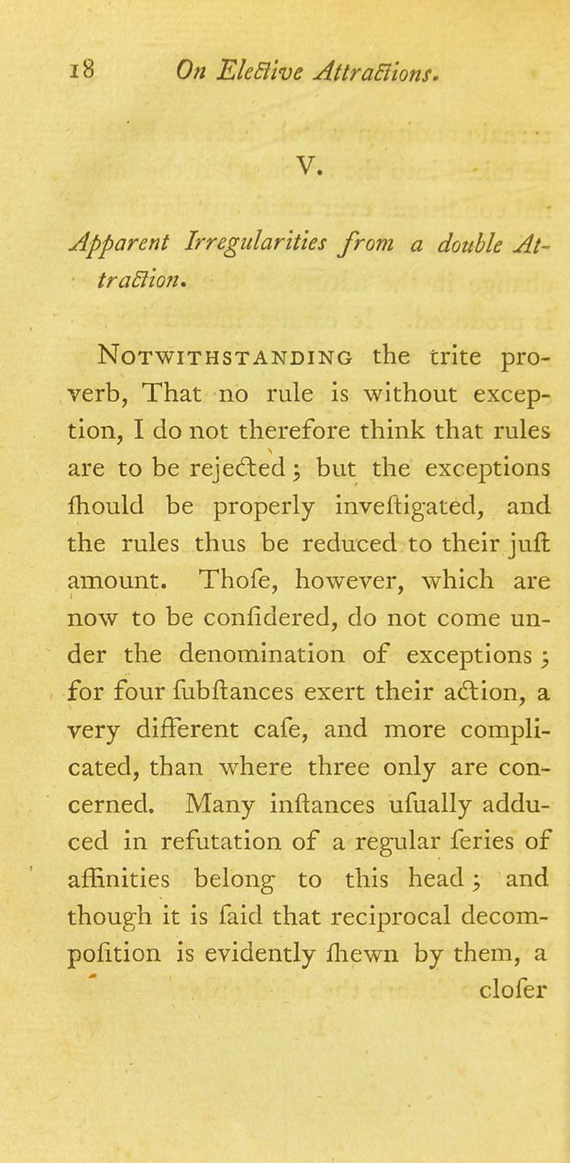 V. Apparent Irregularities from a double At- ■ traSlion, Notwithstanding the trite pro- verb, That no rule is without excep- tion, I do not therefore think that rules \ are to be rejected; but the exceptions Ihould be properly inveftigated, and the rules thus be reduced to their jufl; amount. Thofe, however, which are now to be confidered, do not come un- der the denomination of exceptions 5 for four fubffcances exert their adlion, a very different cafe, and more compli- cated, than where three only are con- cerned. Many inftances ufually addu- ced in refutation of a regular feries of affinities belong to this head; and though it is faid that reciprocal decom- polition is evidently ffiewn by them, a clofer