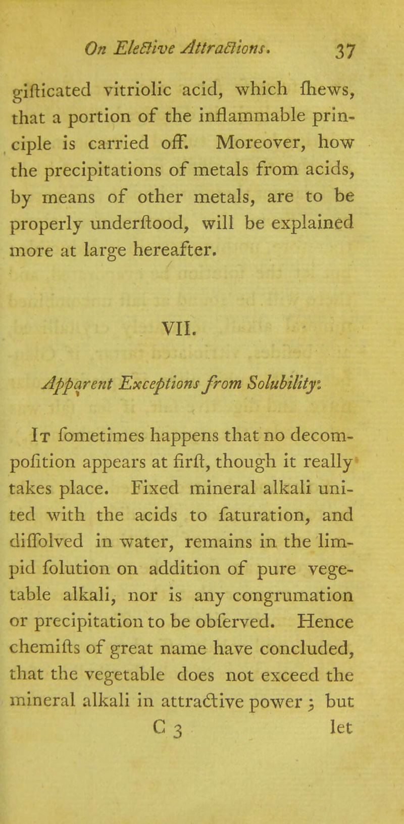 gifticated vitriolic acid, which {hews, that a portion of the inflammable prin- ciple is carried off. Moreover, how the precipitations of metals from acids, by means of other metals, are to be properly underftood, will be explained more at large hereafter. VII. Apparent Exceptions from Solubilityi It fometimes happens that no decom- polition appears at firff, though it really^ takes place. Fixed mineral alkali uni- ted with the acids to faturation, and diffolved in water, remains in the lim- pid folution on addition of pure vege- table alkali, nor is any congrumation or precipitation to be obferved. Hence chemifts of great name have concluded, that the vegetable does not exceed the mineral alkali in attractive power ^ but C 3 let