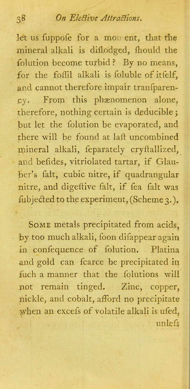 let us fuppofe for a mou' ent, that the mineral alkali is dillodged, fhould the folution become turbid ? By no means, for the foiiil alkali is foluble of itfelf, and cannot therefore impair tranlparen- cy. From this phenomenon alone, therefore, nothing certain is deducible \ but let the folution be evaporated, and there will be found at laft uncombined mineral alkali, feparately cryftallized, and befides, vitriolated tartar, if Glau- ber’s fait, cubic nitre, if quadrangular nitre, and digeftive fait, if fea fait was fubjeded to the experiment, (Scheme 3.), Some metals precipitated from acids, by too much alkali, foon difappear again in confequence of folution. Platina and gold can fcarce be precipitated in fuch a manner that the fqlutions will not remain tinged. Zinc, copper, nickle, and cobalt, afford no precipitate when an excefs of volatile alkali is ufed, s* ... unlefs