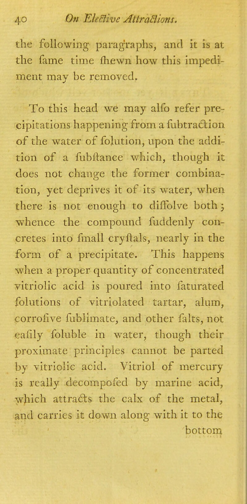 the following paragraphs, and it is at the fame time fhewn how this impedi- ment may be removed. To this head w^e may alfo refer pre- cipitations happening from a fubtradtion of the water of folution, upon the addi- tion of a fubftance which, though it does not change the former combina- tion, yet deprives it of its water, when there is not enough to dilTolve both 3 whence the compound fuddenly con- cretes into fmall crydals, nearly in the form of a precipitate. This happens when a proper quantity of concentrated vitriolic acid is poured into faturated folutions of vitriolated tartar, alum, corrolive fublimate, and other falts, not ealily foluble in water, though their proximate principles cannot be parted by vitriolic acid. Vitriol of mercury is really decompofed by marine acid, which attrabls the calx of the metal, and carries it down along with it to the ' bottom