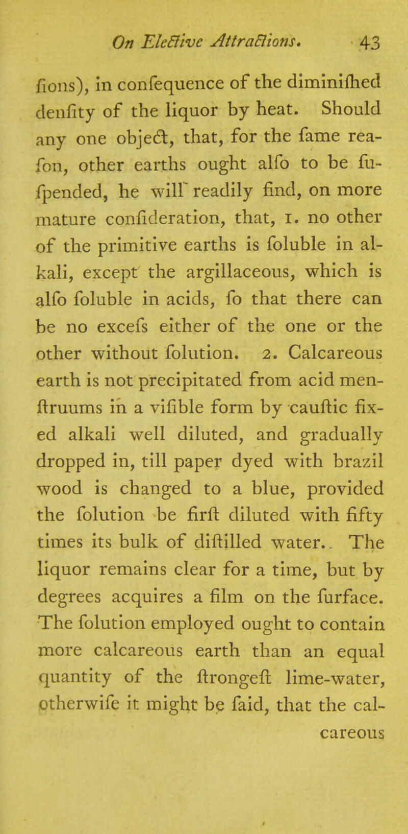 fions), in confequence of the diminifhed denfity of the liquor by heat. Should any one objed, that, for the fame rea- fon, other earths ought alfo to be fu- fpended, he wilf readily find, on more mature confideration, that, i. no other of the primitive earths is foluble in al- kali, except' the argillaceous, which is alfo foluble in acids, fo that there can be no excefs either of the one or the other without folution. 2. Calcareous earth is not precipitated from acid men- ftruums in a vifible form by cauftic fix- ed alkali well diluted, and gradually dropped in, till paper dyed with brazil wood is changed to a blue, provided the folution 'be firfi; diluted with fifty times its bulk of diftilled water.. The liquor remains clear for a time, but by degrees acquires a film on the furface. The folution employed ought to contain more calcareous earth than an equal quantity of the ftrongefi; lime-water, otherwife it might be faid, that the cal- careous