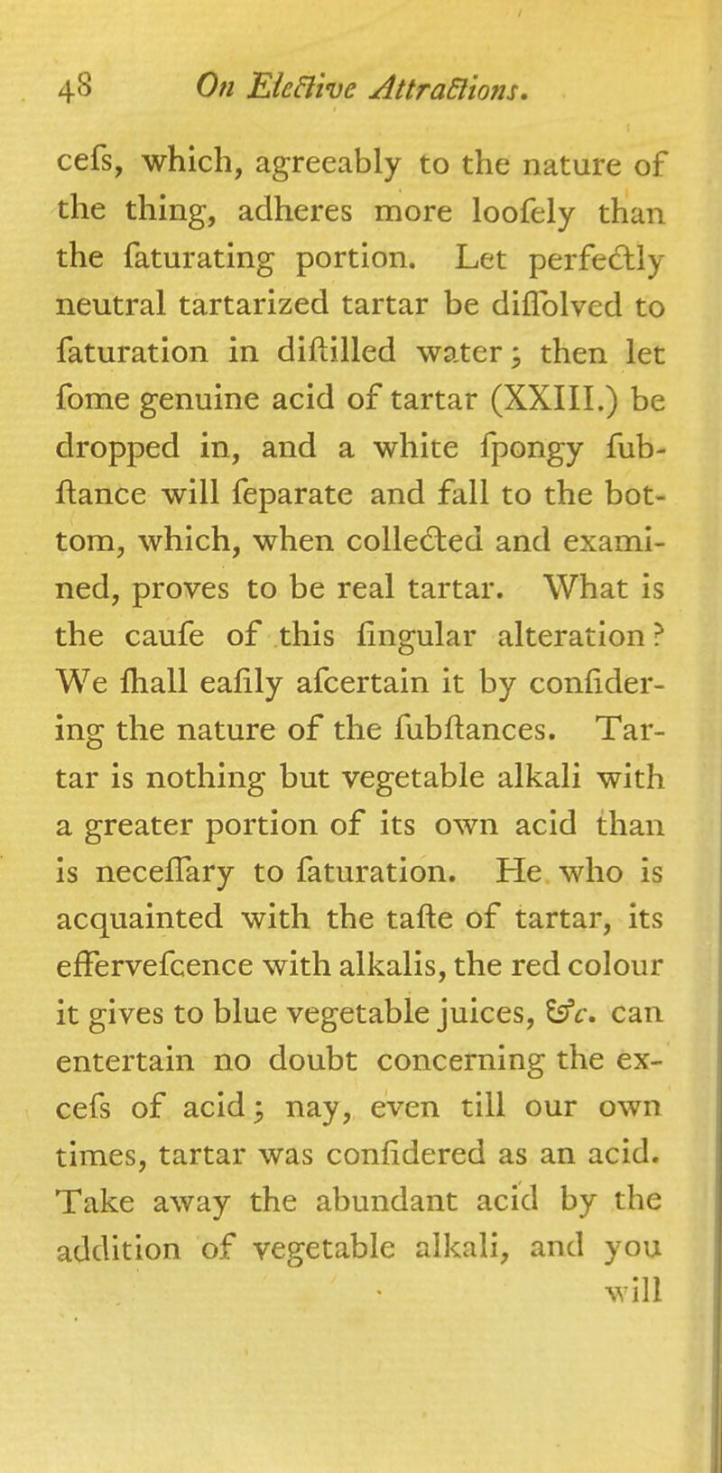 cefs, which, agreeably to the nature of the thing, adheres more loofely than the faturating portion. Let perfectly neutral tartarized tartar be diflblved to faturation in diftilled water; then let fome genuine acid of tartar (XXIII.) be dropped in, and a white fpongy fub- fiance will feparate and fall to the bot- tom, which, when collected and exami- ned, proves to be real tartar. What is the caufe of this lingular alteration ? We fhall ealily afcertain it by confider- ing the nature of the fubhances. Tar- tar is nothing but vegetable alkali with a greater portion of its own acid than is neceflary to faturation. He. who is acquainted with the tafte of tartar, its effervefcence with alkalis, the red colour it gives to blue vegetable juices, ^c, can entertain no doubt concerning the ex- cefs of acid 3 nay, even till our own times, tartar was conlidered as an acid. Take away the abundant acid by the addition of vegetable alkali, and you will