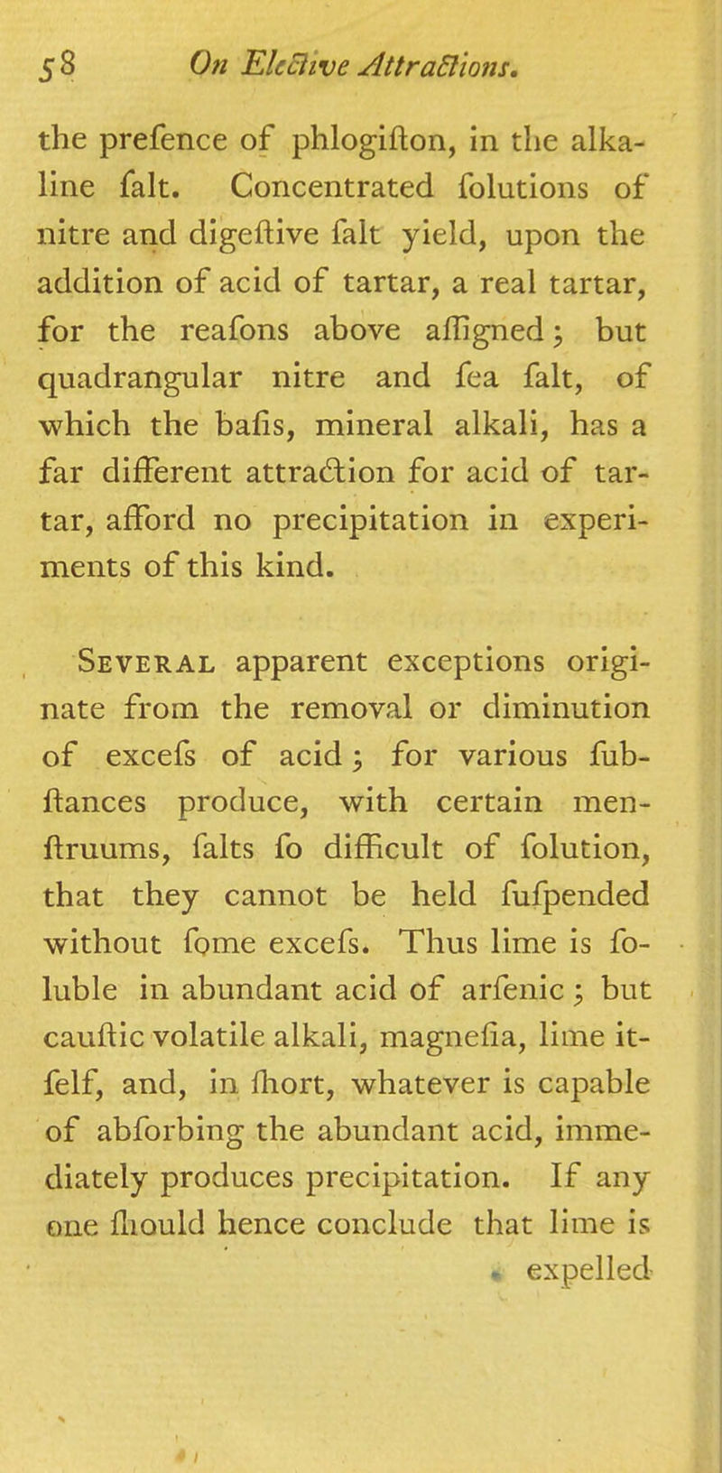 the prefence of phlogifton, in the alka- line fait. Concentrated folutions of nitre and digeftive fait yield, upon the addition of acid of tartar, a real tartar, for the reafons above affigned j but quadrangular nitre and fea fait, of which the balls, mineral alkali, has a far different attrad;ion for acid of tar- tar, afford no precipitation in experi- ments of this kind. Several apparent exceptions origi- nate from the removal or diminution of excefs of acid; for various fub- ftances produce, with certain men- ftruums, falts fo difficult of folution, that they cannot be held fufpended without fome excefs. Thus lime is fo- • luble in abundant acid of arfenic ^ but ■ cauflic volatile alkali, magnefia, lime it- felf, and, in fhort, whatever is capable of abforbing the abundant acid, imme- diately produces precipitation. If any one fliQuld hence conclude that lime is - expelled /
