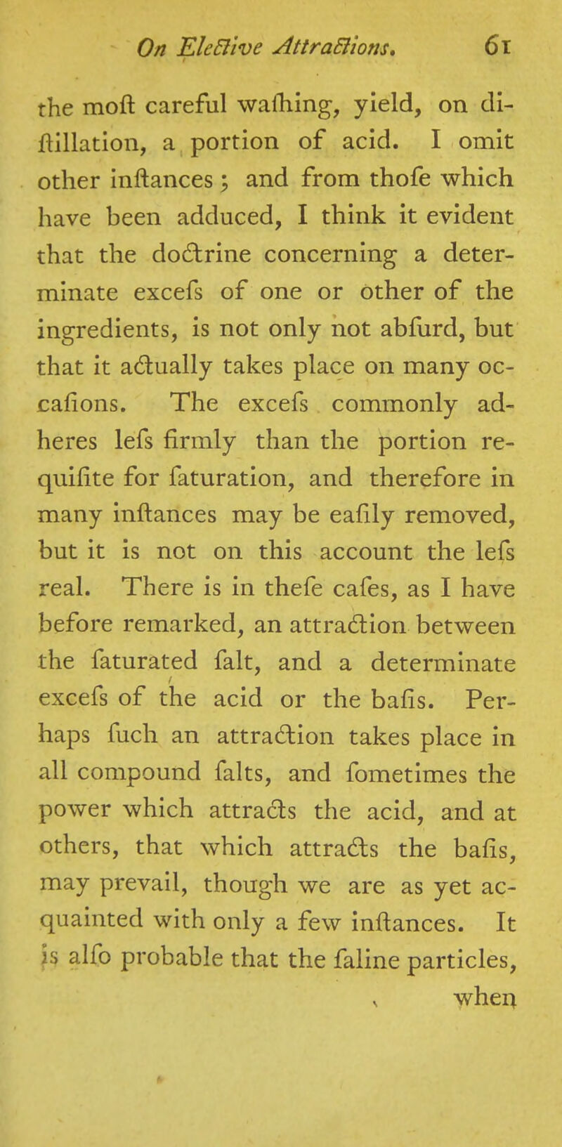 t the moft careful walliing, yield, on di- ftillation, apportion of acid. I omit other inftances; and from thofe which have been adduced, I think it evident that the dod:rine concerning a deter- minate excefs of one or Other of the ingredients, is not only hot abfurd, but that it actually takes place on many oc- cafions. The excefs commonly ad- heres lefs firmly than the portion re- quilite for faturation, and therefore in many inftances may be eafily removed, but it is not on this account the lefs real. There is in thefe cafes, as I have before remarked, an attraction between the faturated fait, and a determinate f excefs of the acid or the bafts. Per- haps fuch an attraction takes place in all compound falts, and fometimes the power which attracts the acid, and at others, that which attracts the bafts, may prevail, though we are as yet ac- quainted with only a few inftances. It is alfo probable that the faline particles, ^ when