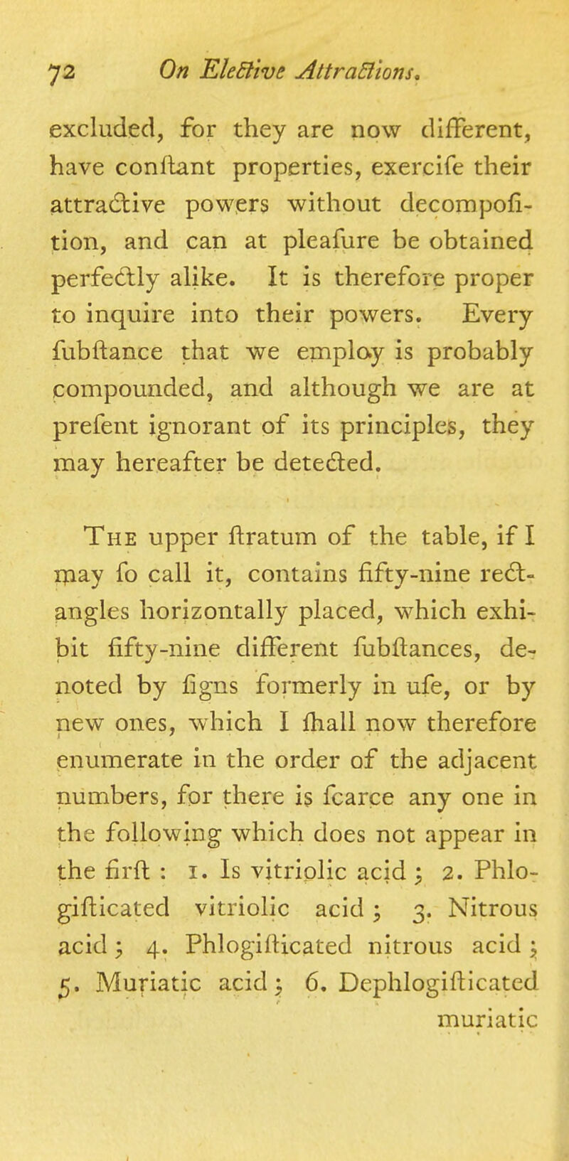 excluded, for they are now different, have conflant properties, exercife their attradtive powers without decompofi- tion, and can at pleafure be obtained perfedlly alike. It is therefore proper to inquire into their powers. Every fubftance that we emplay is probably compounded, and although we are at prefent ignorant of its principles, they may hereafter be detedled. The upper ftratum of the table, if I ipay fo call it, contains fifty-nine redt- angles horizontally placed, which exhi- bit fifty-nine different fubftances, de- noted by figns formerly in ufe, or by new ones, which I fiiall now therefore enumerate in the order of the adjacent numbers, for there is fcarce any one in the following which does not appear in the firfi; ; i. Is vitriolic acid ^ 2. Phlo- gifiicated vitriolic acid ; 3. Nitrous acid 3 4. Phlogifiicated nitrous acid ^ 5. Muriatic acid ^ 6. Dephlogifticated r muriatic