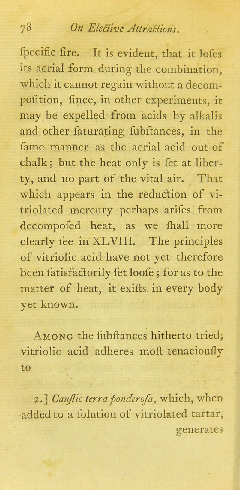 fpecific fire. It is evident, that it lofes its aerial form during the combination, which it cannot regain without a decom- pofition, fince, in other experiments, it may be expelled from acids by alkalis and other fatnrating fubflances, in the fame manner as the aerial acid out of chalk; but the heat only is fet at liber- ty, and no part of the vital air. That which appears in the reduction of vi- triolated mercury perhaps arifes from decompofed heat, as we fliall more clearly fee in XLVIII. The principles of vitriolic acid have not yet therefore been fatisfadlorily fet loofe; for as to the matter of heat, it exifts. in every body yet known. Among the fubflances hitherto tried; vitriolic acid adheres mofl tenacioufly to 2.] Caiiftic terra ponder of a y which, when added to a folution of vitriolated tartar, generates