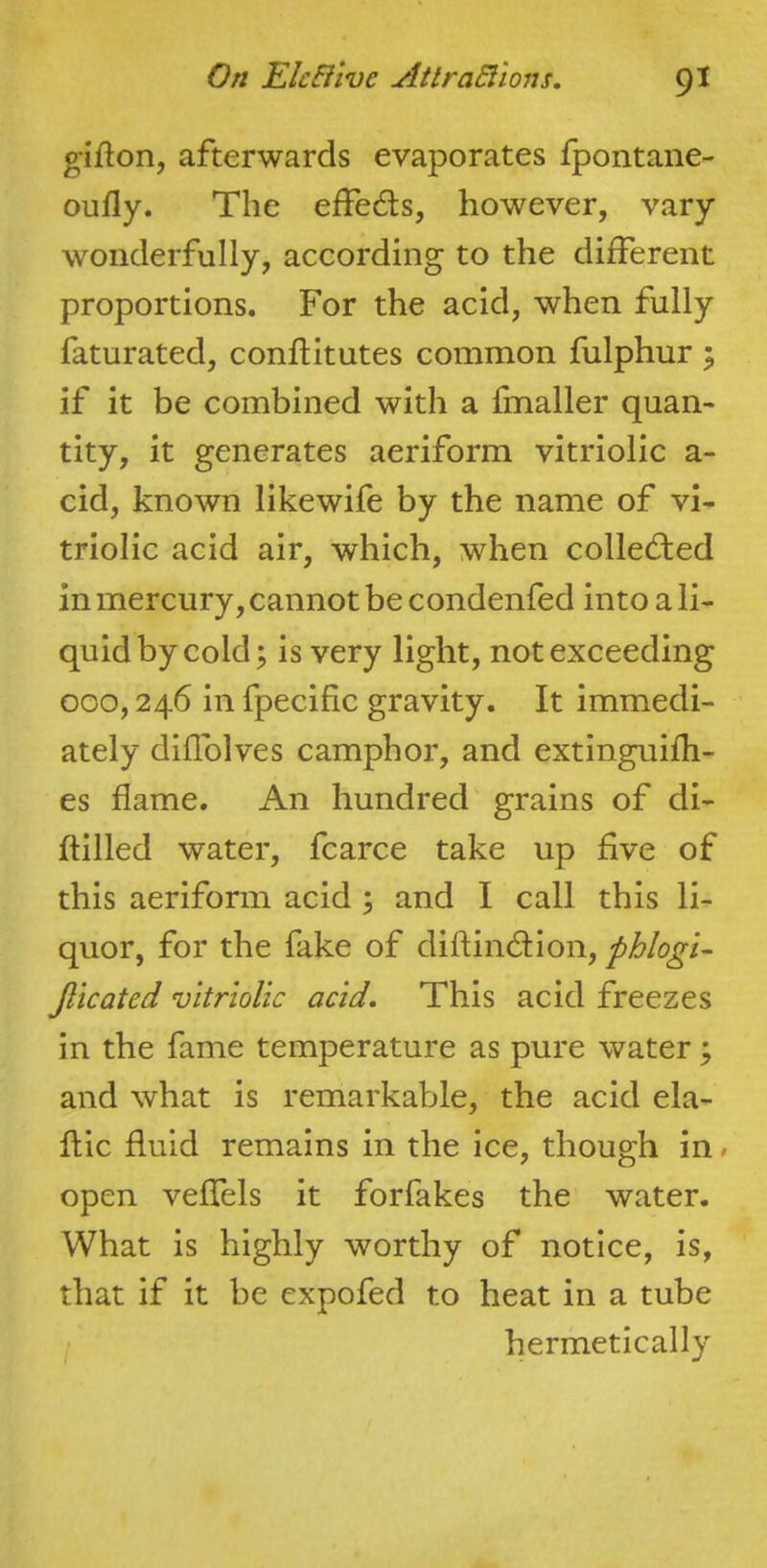 gifton, afterwards evaporates fpontane- oufly. The effeds, however, vary wonderfully, according to the different proportions. For the acid, when fully faturated, conftitutes common fulphur ^ if it be combined with a fmaller quan- tity, it generates aeriform vitriolic a- cid, known likewife by the name of vi- triolic acid air, which, Mdien collected in mercury, cannot be condenfed into a li- quid by cold ^ is very light, not exceeding 000,246 in fpecific gravity. It immedi- ately diffolves camphor, and extinguifh- es flame. An hundred grains of di- ftilled water, fcarce take up five of this aeriform acid ; and I call this li- quor, for the fake of diftindfion, phlogi- Jlicated vitriolic acid. This acid freezes in the fame temperature as pure water ; and what is remarkable, the acid ela- flic fluid remains in the ice, though in» open veffels it forfakes the water. What is highly worthy of notice, is, that if it be expofed to heat in a tube hermetically