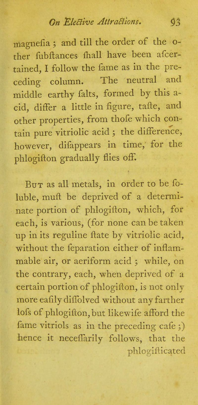 magnefia ; and till the order of the o- ther fubftances fhall have been afcer- tained, I follow the fame as in the pre- ceding column. The neutral and middle earthy falts, formed by this a- cid, differ a little in figure, tafle, and other properties, from thofe which con- tain pure vitriolic acid ^ the difference, however, difappears m time,' for the phlogifton gradually flies off. But as all metals, in order to be fo- luble, muft be deprived of a determi- nate portion of phlogifton, which, for each, is various, (for none can be taken up in its reguline ftate by vitriolic acid, without the feparation either of inflam- mable air, or aeriform acid ; while, on the contrary, each, when deprived of a certain portion of phlogifton, is not only more eafily diftblved without any farther lofs of phlogifton, but likewife afford the fame vitriols as in the preceding cafe j) hence it neceffarily follows, that the phlogifticated