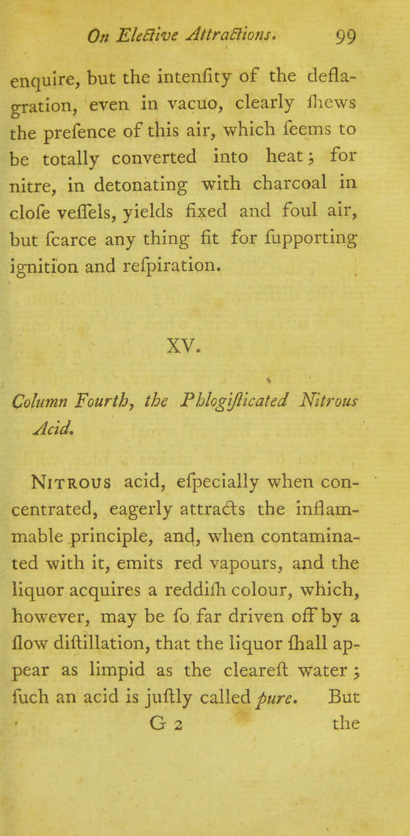 enquire, but the intenfity of the defla- gration, even in vacuo, clearly diews the prefence of this air, which feems to be totally converted into heat; for nitre, in detonating with charcoal in clofe veffels, yields fixed and foul air, but fcarce any thing fit for fupporting ignition and refpiration. XV. Column Fourth, the Phlogifticated Nitrous Acid, Nitrous acid, efpeclally when con- centrated, eagerly attracts the inflam- mable principle, and, when contamina- ted with it, emits red vapours, and the liquor acquires a reddilh colour, which, however, may be fo far driven oif by a flow diftillation, that the liquor fhall ap- pear as limpid as the cleareft water; fuch an acid is juflly called pure. But G 2 the