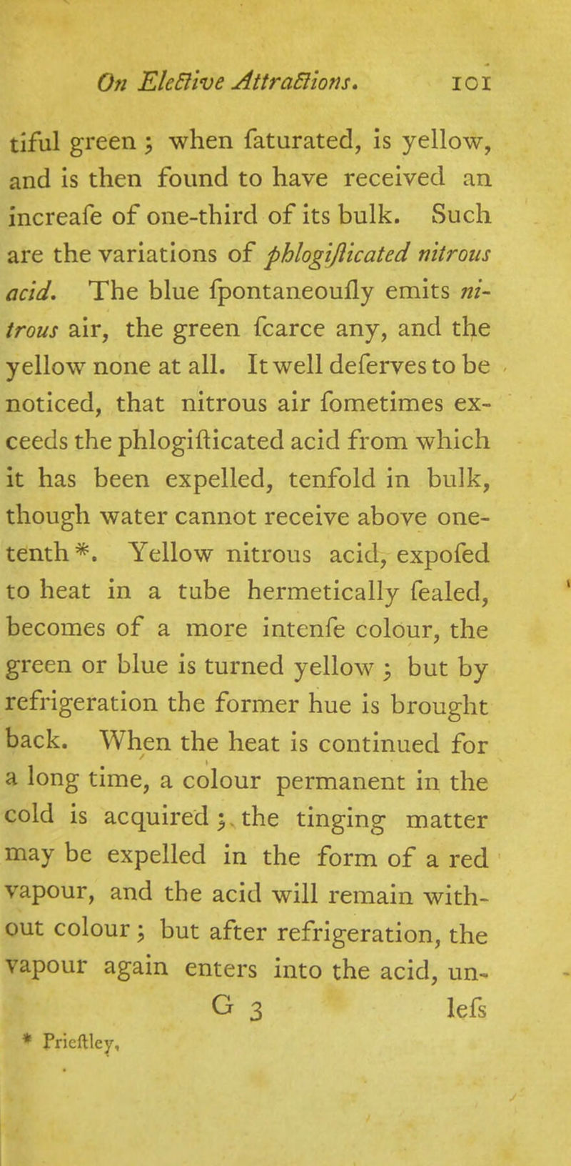 tiful green ^ when faturated, is yellow, and is then found to have received an increafe of one-third of its bulk. Such are the variations of phlogijiicated nitrous acid. The blue fpontaneoufly emits ni- irons air, the green fcarce any, and the yellow none at all. It well deferves to be noticed, that nitrous air fometimes ex- ceeds the phlogifticated acid from which it has been expelled, tenfold in bulk, though water cannot receive above one- tenth*. Yellow nitrous acid, expofed to heat in a tube hermetically fealed, becomes of a more intenfe colour, the green or blue is turned yellow 3 but by refrigeration the former hue is brought back. When the heat is continued for a long time, a colour permanent in the cold is acquired y the tinging matter may be expelled in the form of a red ’ vapour, and the acid will remain with- out colour ^ but after refrigeration, the vapour again enters into the acid, un- G 3 lefs