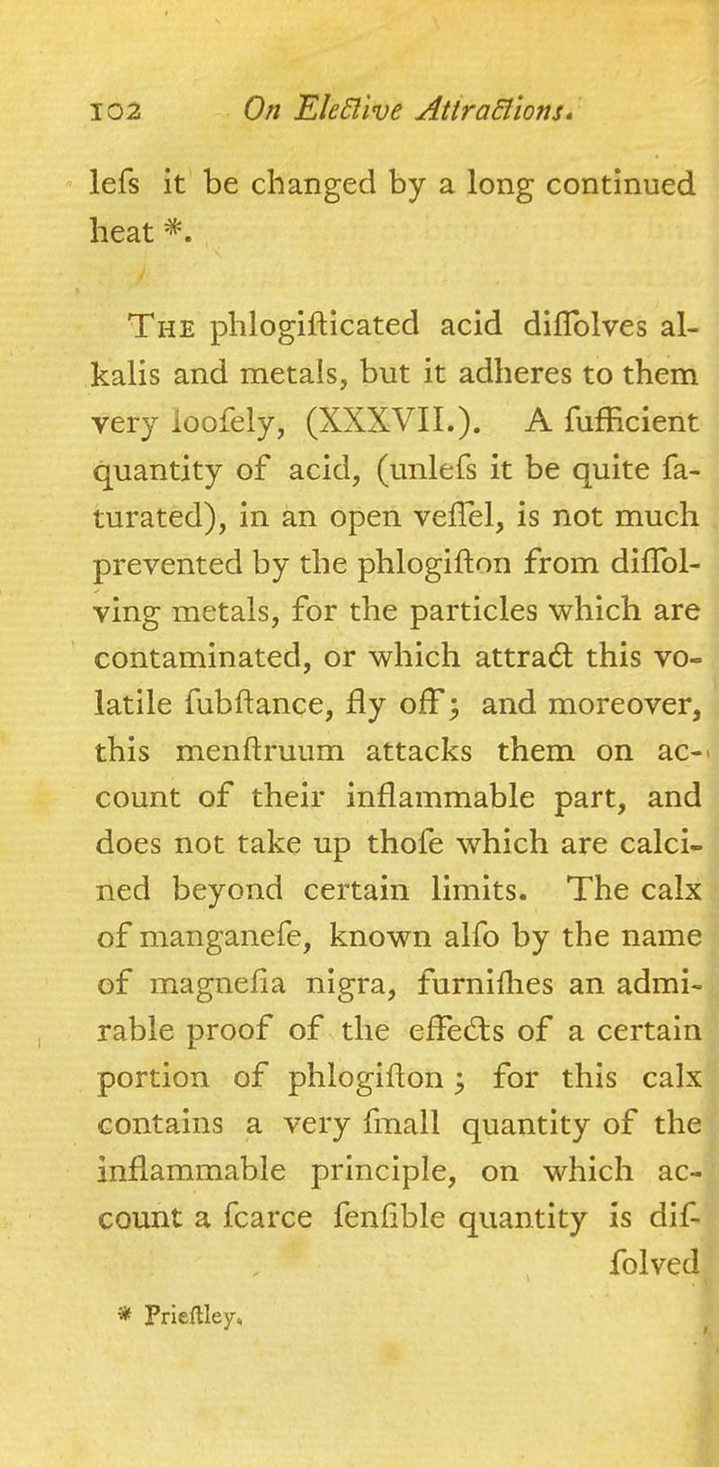 lefs it' be changed by a long continued heat The phlogifticated acid diflblves al- kalis and metals, but it adheres to them very loofely, (XXXVII.). A fufficient quantity of acid, (unlefs it be quite fa- turated), in an open veflel, is not much prevented by the phlogifton from dilToI- ving metals, for the particles which are contaminated, or which attradl this vo- latile fubftance, fly off; and moreover, this menftruum attacks them on ac-> count of their inflammable part, and does not take up thofe which are calci- ned beyond certain limits. The calx of manganefe, known alfo by the name of magnefia nigra, furnidies an admi- rable proof of the effed;s of a certain portion of phlogifton ^ for this calx contains a very fmall quantity of the inflammable principle, on which ac- count a fcarce fenlible quantity is dif- folved