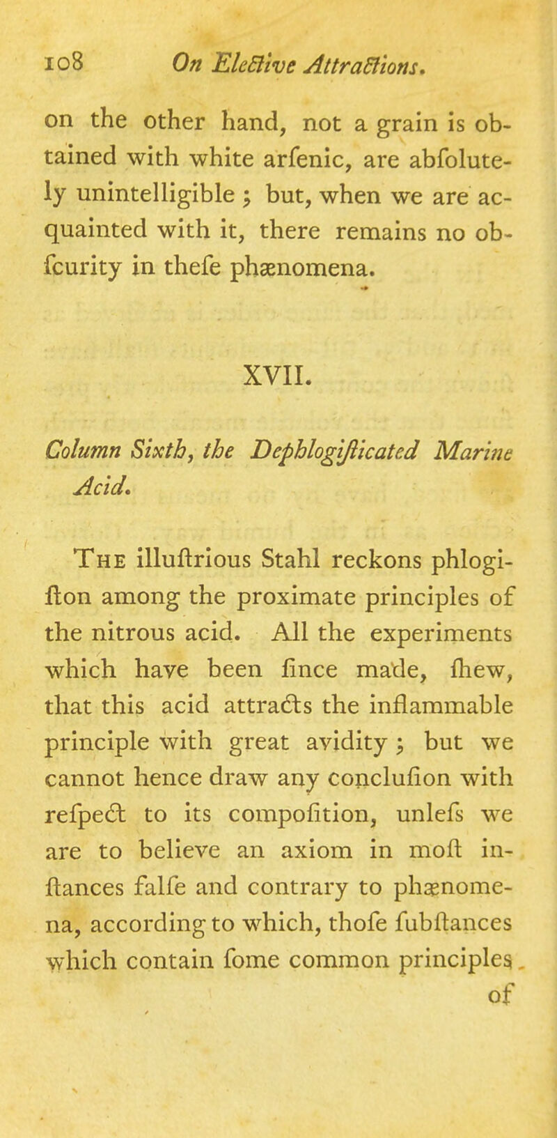on the other hand, not a grain is ob- tained with white arfenic, are abfolute- ly unintelligible ; but, when we are ac- quainted with it, there remains no ob- fcurity in thefe phaenomena. XVII. Column Sixth, the Dephlogijiicated Marine Acid, The illuftrious Stahl reckons phlogi- flon among the proximate principles of the nitrous acid. All the experiments which have been fince made, fhew, that this acid attrad;s the inflammable principle with great avidity \ but we cannot hence draw any concluflon with refpe£t to its compofition, unlefs we are to believe an axiom in moft in- ftances falfe and contrary to phapnome- na, according to which, thofe fubftances which contain fome common principles, of