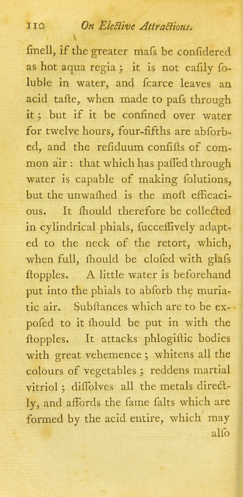 \ fmell, if the greater mafs be conhdered as hot aqua regia ^ it is not eafily fo- luble in water, and fcarce leaves an acid tafte, when made to pafs through it ^ but if it be confined over water for twelve hours, four-fifths are abforb- ed, and the refiduum confifts of com- mon air : that which has pafTed through water is capable of making folutions, but the unwafhed is the rnoft efficaci- ous. It fhould therefore be colleded in c}dindrical phials, fucceflively adapt-? ed to the neck of the retort, which, when full, fhould be clofed with glafs floppies. A little water is beforehand put into the phials to abforb the muria- tic air. Subftances which are to be ex- pofed to it fhould be put in with the floppies. It attacks phlogiflic bodies with great vehemence whitens all the colours of vegetables ^ reddens martial vitriol; difTolves all the metals diredl- ly, and affords the fame falts which are formed by the acid entire, which may alfo