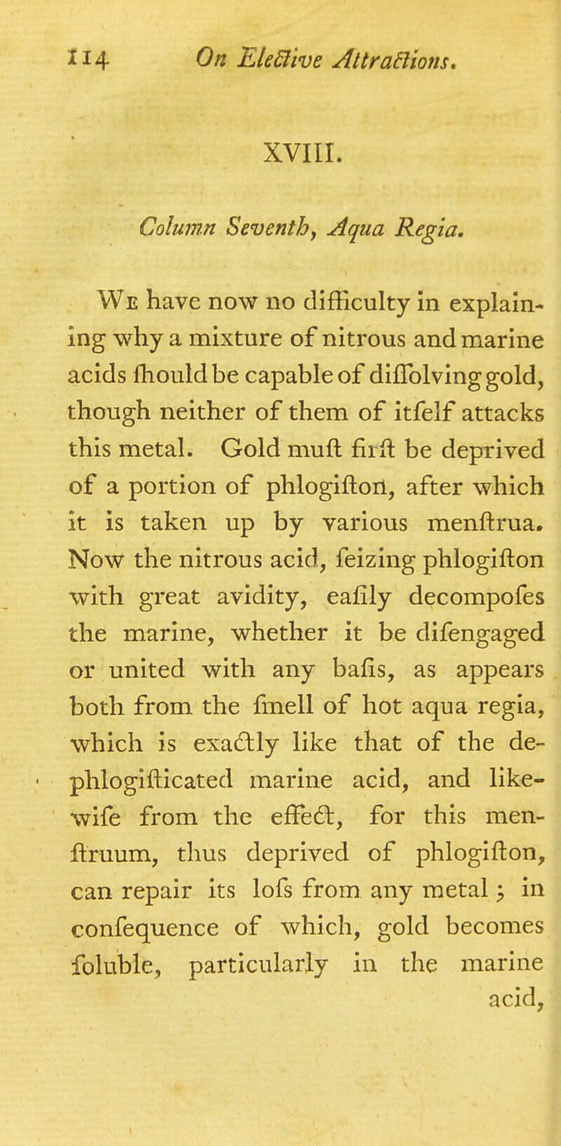 XVIII. Column Seventhj Aqua Regia. We have now no difficulty in explain- ing why a mixture of nitrous and marine acids fhouldbe capable of diffolvinggold, though neither of them of itfelf attacks this metal. Gold mufl firfl be deprived of a portion of phlogifton, after which it is taken up by various menftrua. Now the nitrous acid, feizing phlogifton with great avidity, eafily decompofes the marine, whether it be difengaged or united with any bafis, as appears both from the fmell of hot aqua regia, which is exactly like that of the de- ' phlogifticated marine acid, and like- wife from the effe£t, for this men- flruum, thus deprived of phlogifton, can repair its lofs from any metal 5 in confequence of which, gold becomes foluble, particularly in the marine acid.
