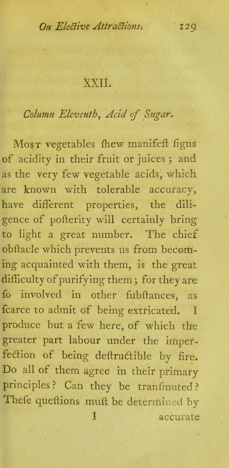 Oh EkBive AttraSllons, ’129 XXII. Column Eleventh^ Acid of Sugar. Most vegetables fhew manifefl lignS of acidity in their fruit or juices ^ and as the very few vegetable acids, which are known with tolerable accuracy, have different properties, the dili- gence of pofterity will certainly bring to light a great number. The chief obftacle which prevents us from becoril- ing acquainted with them, is the great difficulty of purifying them; for they are fo involved in other fubftances, as fcarce to admit of being extricated. I produce but a few here, of which the greater part labour under the imper- fedion of being deftrud;ible by fire. Do all of them agree in their primary principles? Can they be tranfmuted? Thefe queflions muft be determin.ed by I accurate