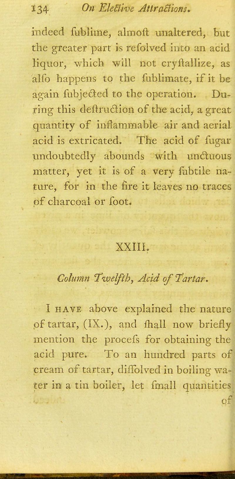 indeed fublime, almoft unaltered, but the greater part is refolved into an acid liquor, which will not cryftallize, as alfo happens to the fublimate, if it be again fubjected to the operation. Du- ring this deftrudion of the acid, a great quantity of inflammable air and aerial acid is extricated. The acid of fugar undoubtedly abounds with undtuous matter, yet it is of a very fabtile na- ture, for in the fire it leaves no traces pf charcoal or foot. XXIII, Column ‘Twelfth, Add of Tartar-. I HAVE above explained the nature of tartar, (IX.), and fhall now briefly mention the procefs for obtaining the acid pure. To an hundred parts of cream of tartar, diffolved in boiling wa- ter in a tin boiler, let fmall quantities