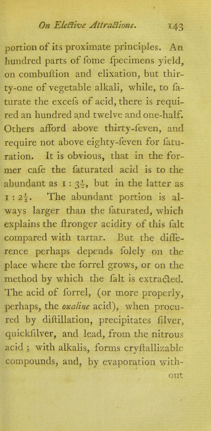 portion of its proximate pi4nciples. An hundred parts of fome fpecimens yield, on combuftion and elixation, but thir- ty-one of vegetable alkali, while, to fa- turate the excefs of acid, there is requi- red an hundred and twelve and one-half. Others afford above thirty-feven, and require not above eighty-feven for fatu- ration. It is obvious, that in the for- mer cafe the faturated acid is to the abundant as i : 3^, but in the latter as I : 27. The abundant portion is al- ways larger than the faturated, which explains the Wronger acidity of this fait compared with tartar. But the diffe- rence perhaps depends folely on the place where the forrel grows, or on the method by which the fait is extratfled. The acid of forrel, (or more properly, perhaps, the o&caline acid), when procu- red by diftillation, precipitates filver, quicklilver, and lead, from the nitrous acid ; with alkalis, forms cryftallizable compounds, and, by evaporation with- out