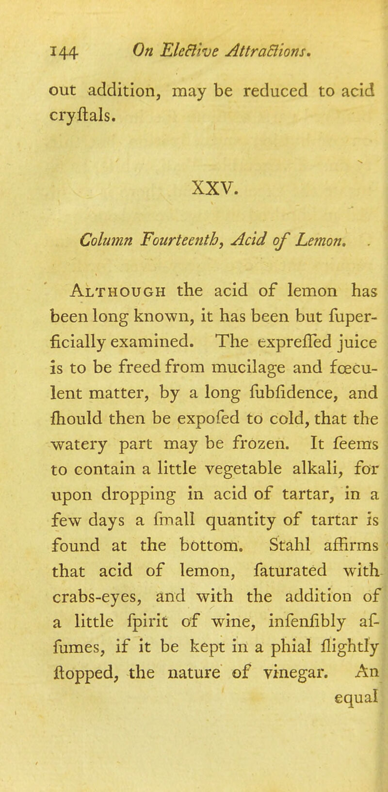 out addition, may be reduced to acid cryftals. XXV. Column Fourteenth, Acid of Lemon, Although the acid of lemon has been long known, it has been but fuper- ficially examined. The exprelTed juice is to be freed from mucilage and fcecu- lent matter, by a long fubfidence, and fliould then be expofed to cold, that the watery part may be frozen. It feeras to contain a little vegetable alkali, for upon dropping in acid of tartar, in a few days a fmall quantity of tartar is found at the bottom. Stahl affirms that acid of lemon, faturated with- crabs-eyes, and with the addition of a little fpirit of wine, infenlibly af- fumes, if it be kept in a phial flightly hopped, the nature' of vinegar. An equal