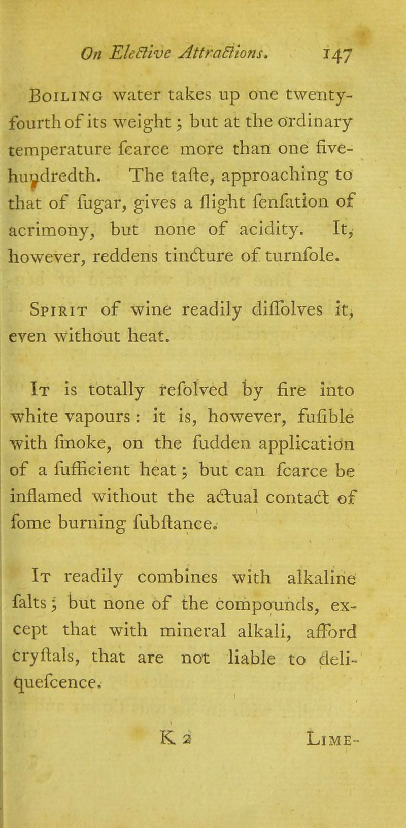 Boiling water takes up one twenty- fourth of its weight y but at the ordinary temperature fcarce more than one five- huyclredth. The tafte, approaching to that of fugar, gives a flight fenfation of acrimony, but none of acidity. It, however, reddens tindlure of turnfole. Spirit of wine readily diflblves it, even without heat. It is totally refolved by fire into white vapours: it is, however, fufible ■with flnoke, on the hidden application of a fuffieient heat; but can fcarce be inflamed without the actual contact of fome burning fubfiance. It readily combines with alkaline falts \ but none of the compounds, ex- cept that with mineral alkali, aflbrd cryftals, that are not liable to deli- fluefcence.