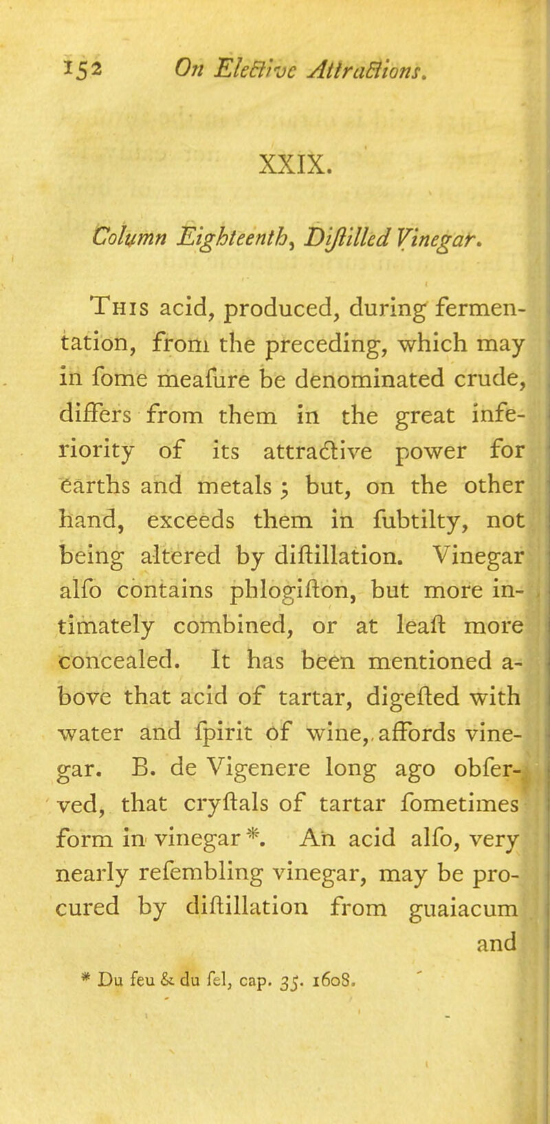 XXIX. Column Eighteenth^ Dijlilled Vinegat. \ This acid, produced, during fermen- tation, from the preceding, which may in fome meafure be denominated crude, differs from them in the great infe- i riority of its attradlive power for earths and metals ^ but, on the other i hand, exceeds them in fubtilty, not | being altered by diftillation. Vinegar alfo contains phlogiflon, but more in- , timately combined, or at leaft more concealed. It has been mentioned a- bove that acid of tartar, digefted with I water and fpirit of wine,, affords vine- | gar. B. de Vigenere long ago obfer-^ j ' ved, that cryftals of tartar fometimes | form in- vinegar Ah acid alfo, very j nearly refembling vinegar, may be pro- | cured by diftillation from guaiacum j and j * Du feu &. du felj cap. 35. 1608.