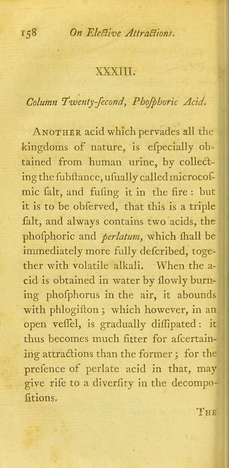 XXXIII. Column I’wenty-fecondf Phofphoric Acid. x\nother acid which pervades all the • kingdoms of nature, is efpecially ob- tained from human urine, by collect- ing the fubftance, ufually called microcof- mic fait, and fuling it in the fire : but it is to be obferved, that this is a triple fait, and always contains two acids, the phofphoric and perlatum,yfh\ch. lhall be immediately more fully defcribed, toge- ; ther with volatile alkali. When the a- 1 cid is obtained in water by flowly burn- ’ ing phofphorus in the air, it abounds \ with phlogifton 3 which however, in an open vefiel, is gradually difiipated: it thus becomes much fitter for afcertain- ’ ing attractions than the former 3 for the prefence of perlate acid in that, may give rife to a diverfity in the decompo- fitions. The «