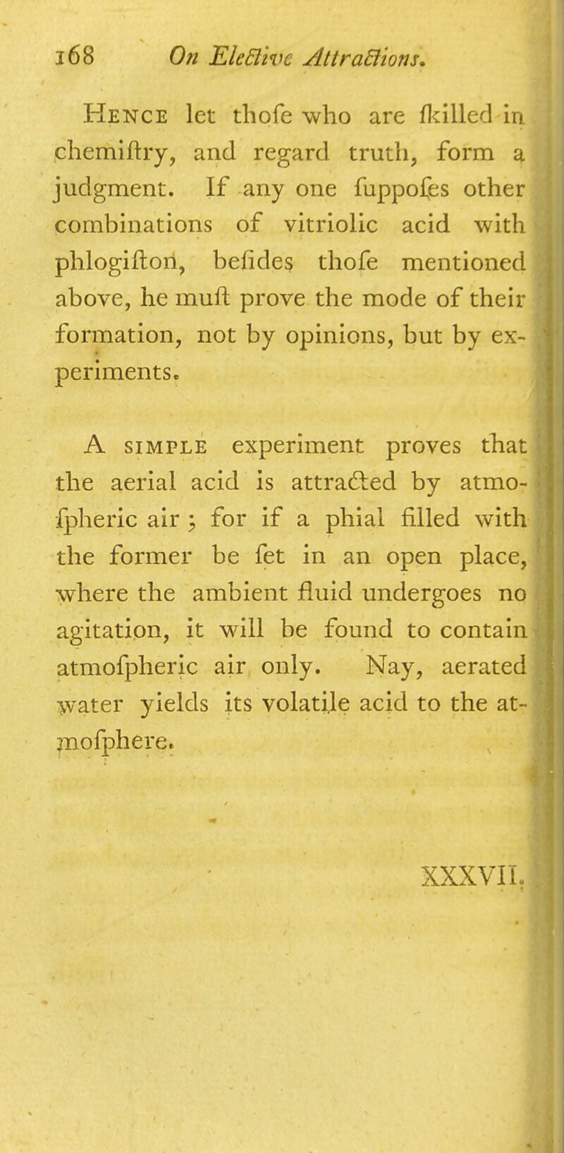 Hence let thofe who are lltilled in chemiftry, and regard truth, form a judgment. If any one fuppofes other i combinations of vitriolic acid with • phlogiflori, befides thofe mentioned above, he mufi; prove the mode of their formation, not by opinions, but by ex- ' periments. A SIMPLE experiment proves that the aerial acid is attracted by atmo- •' Ipheric air ^ for if a phial filled with the former be fet in an open place, ' where the ambient fluid undergoes no agitation, it will be found to contain atmofpheric air only. Nay, aerated water yields its volatile acid to the at- ; jnofphere. 1 / ' ' XXXVII. I ■ I