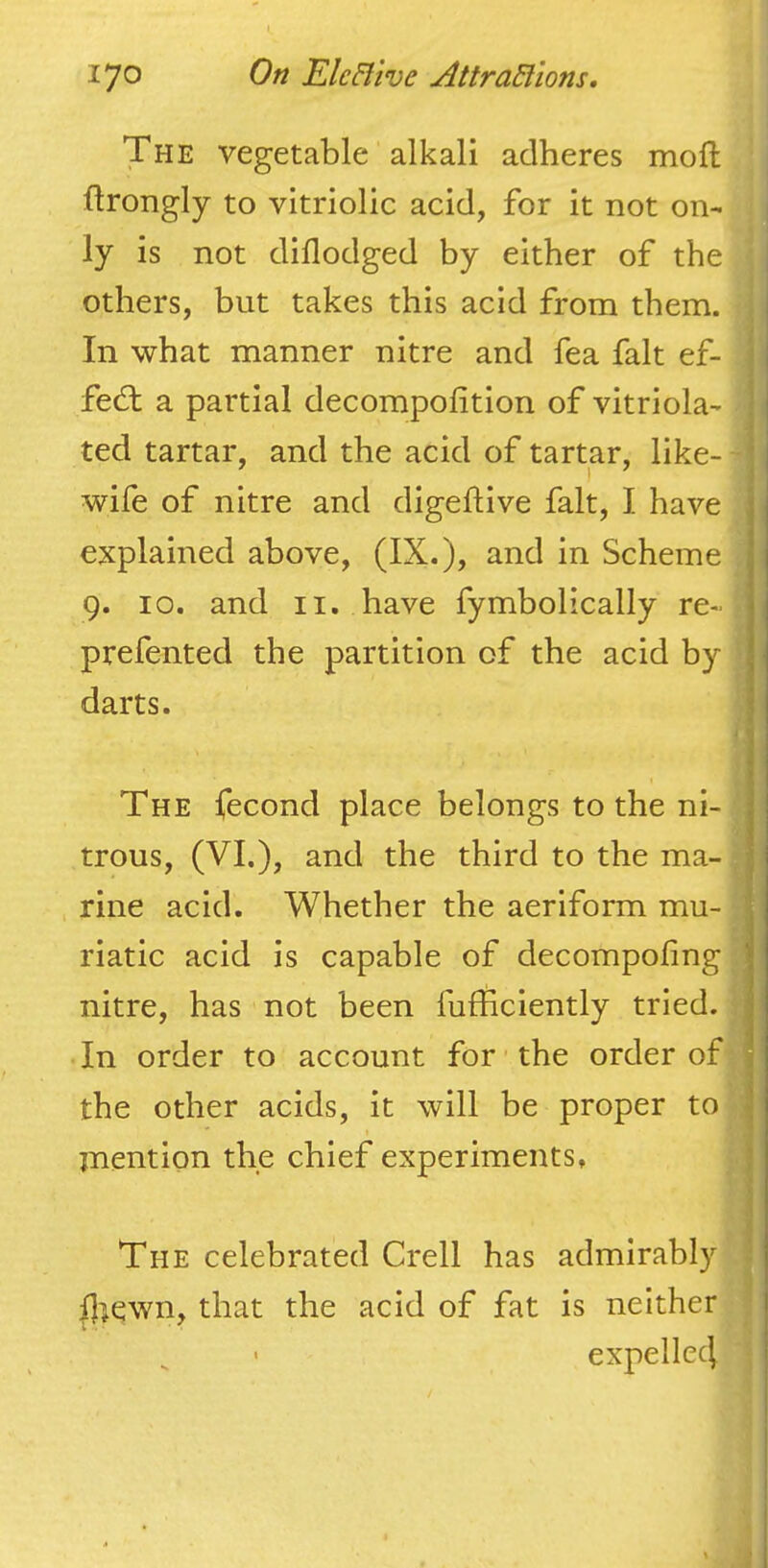 The vegetable alkali adheres mofl llrongly to vitriolic acid, for it not on- ly is not diflodged by either of the others, but takes this acid from them. In what manner nitre and fea fait ef- fect a partial decompofition of vitriola- ; ted tartar, and the acid of tartar, like- ' wife of nitre and digeftive fait, I have explained above, (IX.), and in Scheme 9. 10. and II. have fymbolically re- prefented the partition of the acid by darts. The fecond place belongs to the ni- trous, (VL), and the third to the ma- rine acid. Whether the aeriform mu- riatic acid is capable of decompofing nitre, has not been fufficiently tried. ; In order to account for the order of ■t the other acids, it will be proper to J jnention the chief experiments, : The celebrated Crell has admirably Iliewn, that the acid of fat is neither expellc4
