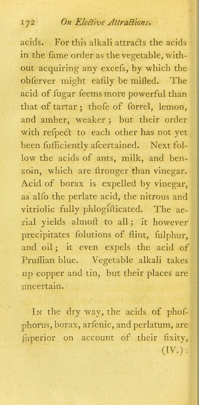acids. For this alkali attracts the acids in the fame order as the vegetable, with- out acquiring any excefs, by which the obferver might eafily be milled. The acid of fugar feems more powerful than . that of tartar; thofe of forrel, lemon, and amber, weaker j but their order with refpedf to each other has not yet been fufficiently afcertained. Next fol- low the acids of ants, milk, and ben- zo-in, which are flronger than vinegar. Acid of borax is expelled by vinegar, as alfo the perlate acid, the nitrous and vitriolic fully phlogiflicated. The ae- rial yields almoll to all 3 it however precipitates folutions of flint, fulphur, and oil; it even expels the acid of Prufllan blue. Vegetable alkali takes up copper and tin, but their places' are uncertain. I In the dry way, the acids of phof- phorus, borax, arfenic, and perlatum, are fliperior on account of their fixity, (IV.) ;