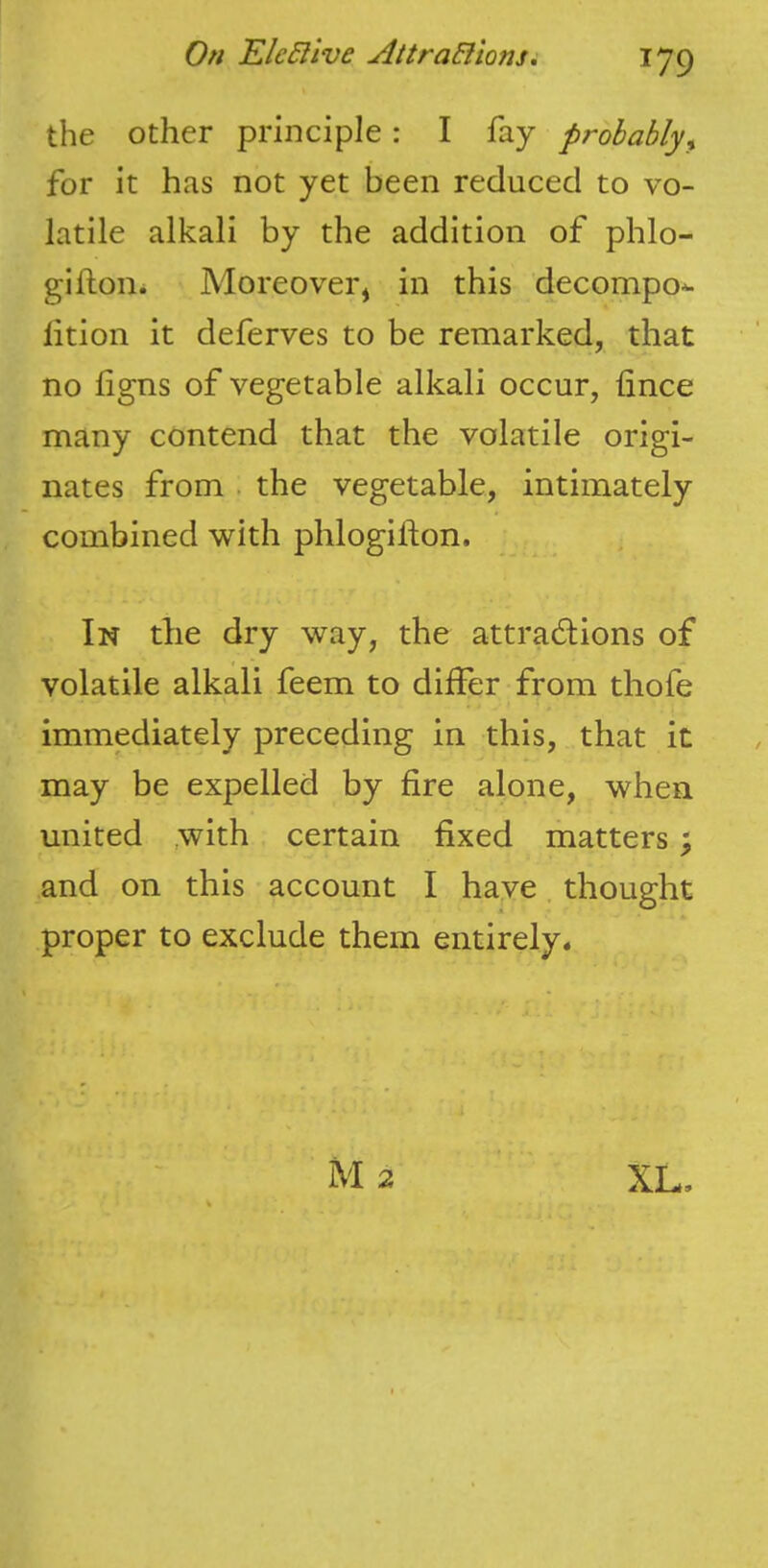 the other principle: I fay probably^ for it has not yet been reduced to vo- latile alkali by the addition of phlo- gifton. Moreover^ in this decompo^ lition it deferves to be remarked, that no iigns of vegetable alkali occur, fince many contend that the volatile origi- nates from . the vegetable, intimately combined with phlogilion. In the dry way, the attractions of volatile alkali feem to differ from thofe immediately preceding in this, that it may be expelled by fire alone, when united .with certain fixed matters; and on this account I have thought proper to exclude them entirely. M2 XL,