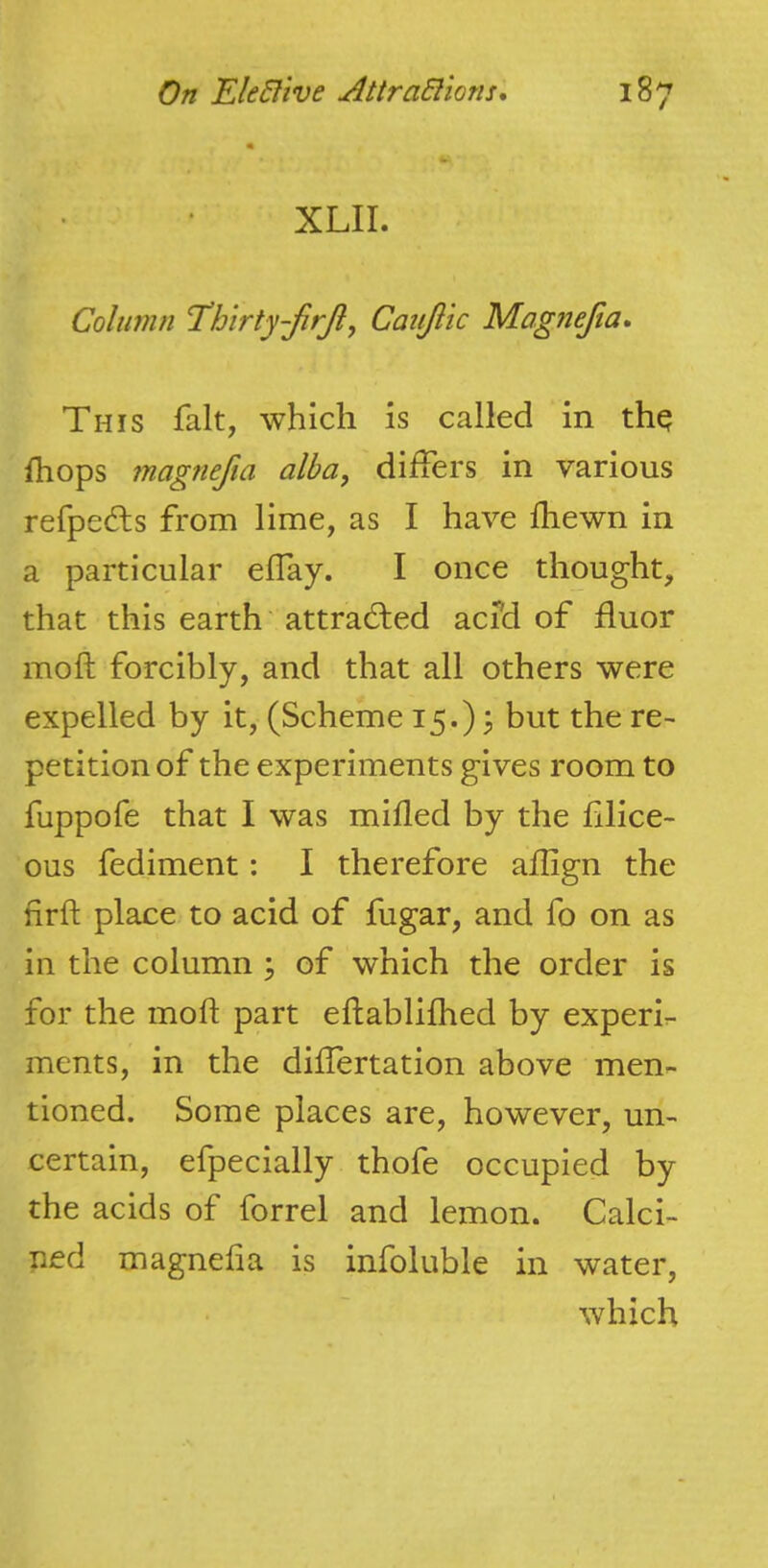 XLII. Column Thirty-JirJi^ Catijlic Magnejia* This fait, which is called in thq Ihops magnefta alba, differs in various refpefts from lime, as I have Ihewn in a particular effay. I once thought, that this earth’ attracted acfd of fluor moft forcibly, and that all others were expelled by it, (Scheme 15.) ? hut the re- petition of the experiments gives room to fuppofe that I was milled by the lilice- ous fediment: I therefore aflign the firft place to acid of fugar, and fo on as in the column ; of which the order is for the moft part eftablifhed by experh ments, in the differtation above men- tioned. Some places are, however, un- certain, efpecially thofe occupied by the acids of forrel and lemon. Calci- ned magnefta is infoluble in water, which