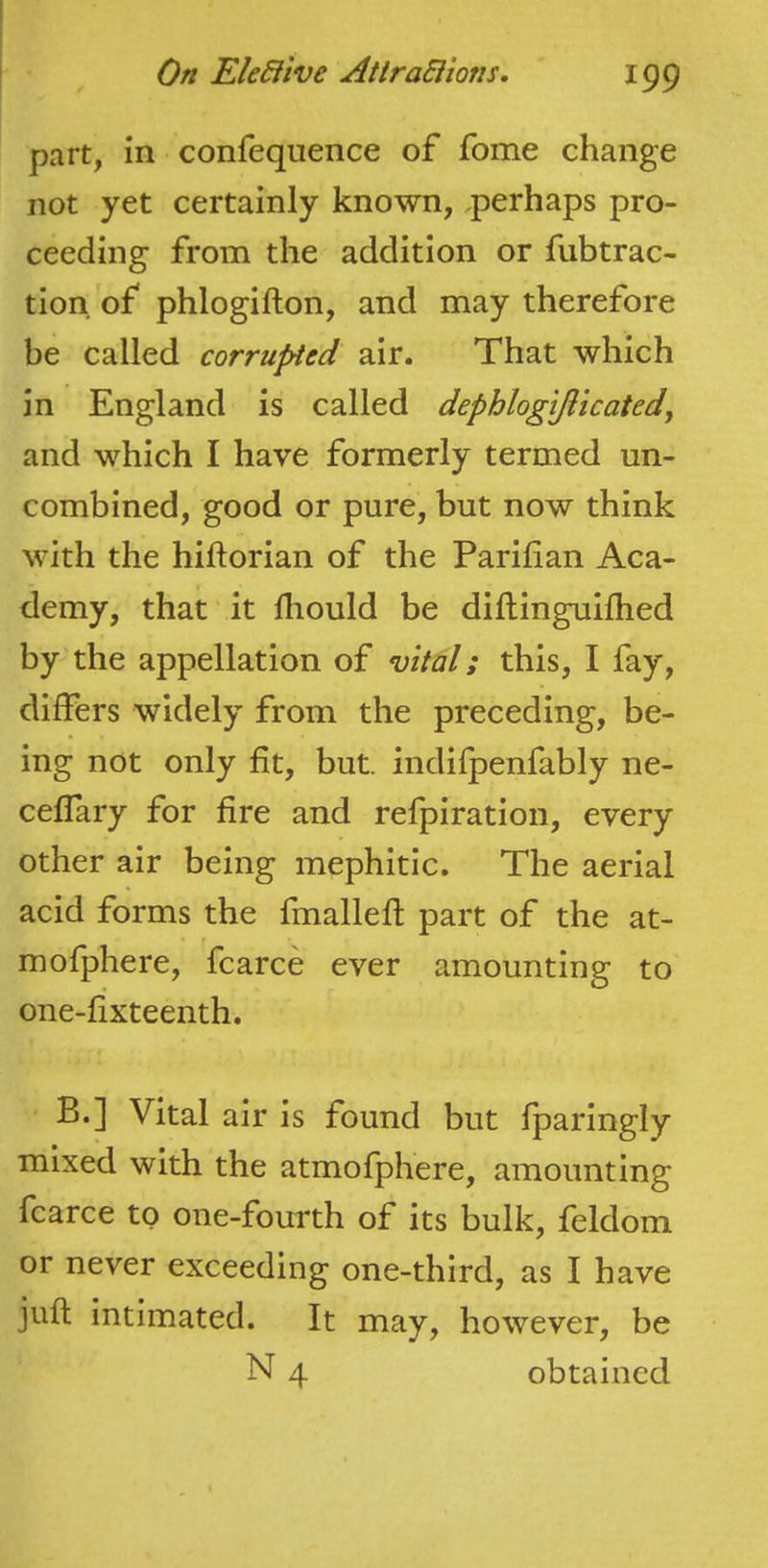 part, m confequence of fome change not yet certainly known, perhaps pro- ceeding from the addition or fubtrac- tion of phlogifton, and may therefore be called corrupted air. That which in England is called dephloglfiicated, and which I have formerly termed un- combined, good or pure, but now think with the hiftorian of the Parilian Aca- demy, that it lliould be diftinguilhed by the appellation of vital; this, I fay, differs widely from the preceding, be- ing not only fit, but. indifpenfably ne- ceflary for fire and refpiration, every other air being mephitic. The aerial acid forms the fmallefl part of the at- mofphere, fcarce ever amounting to one-fixteenth. B.] Vital air is found but fparingly mixed with the atmofphere, amounting fcarce to one-fourth of its bulk, feldom or never exceeding one-third, as I have juft intimated. It may, however, be N 4 obtained